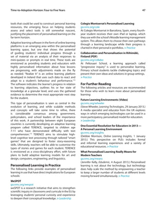 Time-to-Adoption Horizon: Four to Five Years 47 
tools that could be used to construct personal learning 
resources, the emerging focus on helping students 
assess and select tools is still somewhat nascent, 
justifying the placement of personalised learning on the 
far-term horizon. 
Adaptive learning software in the form of online learning 
platforms is an emerging area within the personalised 
learning space, but one that shows the potential 
of guiding students’ individual progress through a 
set of material via an analysis of their responses to 
mini-quizzes or prompts in real time. These tools are 
envisioned as providing students and educators with 
highly personalised information about how lessons 
are progressing, with adjustments made on the fly 
as needed. “Realize It” is an online learning platform 
developed in Ireland that uses such data to react and 
adapt to a student’s behaviour and performance.172 
The software indicates the learner’s progress in relation 
to learning objectives, outlines his or her state of 
knowledge at a granular level, and uses the gathered 
evidence to determine the most appropriate next step 
for the student. 
This type of personalisation is seen as central in the 
evolution of learning, and while scalable methods 
and concepts will take some time to refine, there 
is considerable consensus among government, 
policymakers, and school leaders of the importance 
of this work. A partnership between eight European 
countries is currently developing an adaptive learning 
program called TERENCE, targeted to children age 
7-11 who have demonstrated difficulty with text 
comprehension.173 TERENCE aims to stimulate high-level 
cognitive text processing through tailored “smart 
games” that are designed to foster story-reasoning 
skills. Ultimately, teachers will be able to customise the 
types of stories and games for each student. TERENCE 
is envisioned as a cross-disciplinary effort, with future 
plans to build adaptive learning models for art and 
design, computers, engineering, and linguistics. 
Personalised Learning in Practice 
The following links provide examples of personalised 
learning in use that have direct implications for European 
schools: 
WeSPOT 
go.nmc.org/wespot 
weSPOT is a research initiative that aims to strengthen 
scientific inquiry in classrooms and curricula in the EU by 
leveraging students’ personal curiosity and experience 
to deepen their conceptual knowledge. > Leadership 
Colegio Montserrat’s Personalised Learning 
go.nmc.org/cole 
At Colegio Montserrat in Barcelona, Spain, every fourth-year 
student receives their own iPad or laptop, which 
they use with the school’s Moodle learning management 
system. This allows them to choose their own pathways 
through a learning landscape while their progress is 
charted in their personal e-portfolios. > Practice 
Collaboration and Personalisation in Riihimäki, 
Finland (PDF) 
go.nmc.org/collabo 
At Peltosaari School, a learning approach called 
“progressive inquiry” is used to personalise learning. 
Primary school students tackle challenging topics and 
present their own ideas and solutions in group settings. 
> Practice 
For Further Reading 
The following articles and resources are recommended 
for those who wish to learn more about personalised 
learning: 
Future Learning Environments (Video) 
go.nmc.org/wheeler 
(Steve Wheeler, Learning Technologies, 29 January 2013.) 
A media specialist and educator from the UK explores 
ways in which emerging technologies can be used in a 
more participatory, personalised model for education. 
> Leadership 
One Essential Resolution for Educators in 2013 — 
A Personal Learning Environment 
go.nmc.org/insights 
(Debbie Morrison, Online Learning Insights, 1 January 
2013.) This perspective on PLEs includes formal 
and informal learning experiences and a variety of 
educational resources. > Practice 
What Personalised Learning Really Means for 
Modern Teachers 
go.nmc.org/means 
(Jennifer Kelly, Edudemic, 4 August 2013.) Personalised 
learning is not about the technology, but technology 
does help scale the method by empowering a teacher 
to keep a larger number of students at different levels 
moving forward simultaneously. > Practice 
 