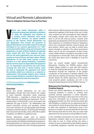 48 Horizon Report Europe: 2014 Schools Edition 
Virtual and Remote Laboratories 
Time-to-Adoption Horizon: Four to Five Years 
Virtual and remote laboratories reflect a 
movement among many education institutions 
to make the equipment and elements of 
a working science laboratory more easily 
available to learners, via special software 
running on the Internet. Virtual laboratories are 
web applications that emulate the operation of 
physical laboratories and enable students to practice 
techniques or run common experiments in a “safe” 
environment either before using real instruments and 
equipment, or in place of them. Students can typically 
access virtual labs 24/7, from wherever they are, 
and run the same experiments over and over again, 
varying an array of factors and input values. Remote 
laboratories, on the other hand, provide a virtual 
interface to a real, physical laboratory. Institutions 
that do not have access to high-calibre lab equipment 
can run experiments and perform lab work online, 
accessing the tools from a central location. Users 
are able to manipulate the equipment and watch 
the activities unfold via a webcam on a computer or 
mobile device. This provides students with a realistic 
view of system behaviour and allows them access to 
professional laboratory tools from anywhere. 
CCR Framework Element: Infrastructure 
and Connectedness 
Overview 
Virtual and remote laboratories are not new 
technologies, though they have become the subject 
of many important discussions about improving 
STEM education — especially in schools that cannot 
afford expensive technology and equipment. The EU-funded 
project “UniSchooLabs” is one such project that 
addresses this gap of access.174 By collaborating with 
several universities, primary and secondary schools 
across the continent can use high-quality tools through 
computers and other devices. “UniSchooLabs” leverages 
both virtual and remote labs, which, while often spoken 
of together, are different in significant ways. 
Remote laboratories enable users to conduct 
experiments and participate in activities via the Internet 
using remotely controlled but real laboratory equipment. 
Virtual laboratories are interactive online environments 
for performing experiments with simulated equipment. 
Both, however, offer the promise of authentic laboratory 
experiences regardless of the locale of the user. In both 
cases, students are still accountable for data collection 
and analysis, though some virtual labs have built-in 
tools to aid the lab write-up process. Likewise, both 
approaches are designed to mimic the same interactions 
users experience in a traditional “hands-on” laboratory, 
where users manipulate materials, measure liquids, and 
press buttons. Online users are able to control these 
actions through an interface. The online environment 
allows users to see the consequences of their actions 
as they unfold, whether simulated in virtual labs or with 
real equipment in remote labs. If the user does not get 
the results they desire, there is flexibility to re-do the 
experiment. 
There are several notable hybrid virtual/remote 
laboratories, including the HYPATIA project, which 
enables college students to work with their teachers 
to study the fundamental particles of matter and their 
interactions through the inspection of the graphic 
visualisation of the products of particle collisions. The 
work done by students and teachers through HYPATIA 
directly informs the ATLAS experiment at the world’s 
most powerful particle accelerator, the LHC in the 
European Particle Research Centre (CERN) in Geneva.175 
Relevance for Teaching, Learning, or 
Creative Inquiry 
Virtual and remote laboratories are responses to an 
increasing emphasis in schools on creating more 
authentic learning experiences in online education. 
Though the technology is still at least four to five years 
away from mainstream use in European schools, its 
pedagogical benefits are clear. Virtual and remote labs 
offer flexibility, as students can run experiments both in 
and outside of school. Because these labs are designed 
to allow easy repetition of experiments, there is less 
pressure on students to execute perfectly the first time. 
After learning what did not work, they can easily make 
adjustments to their processes and get different results. 
In the controlled environments of virtual and remote 
laboratories, students’ safety can be ensured, even if 
they make an error. In school settings, this solves a 
number of issues involved with having children exposed 
to potentially dangerous materials and processes. It 
 