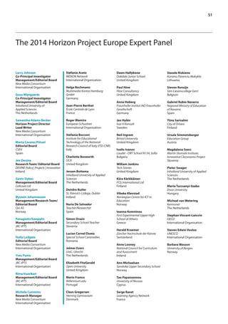 51 
The 2014 Horizon Project Europe Expert Panel 
Stefania Aceto 
MENON Network 
International Organisation 
Helga Bechmann 
Multimedia Kontor Hamburg 
GmbH 
Germany 
Jean-Pierre Berthet 
École Centrale de Lyon 
France 
Roger Blamire 
European Schoolnet 
International Organisation 
Stefania Bocconi 
Institute for Educational 
Technology of the National 
Research Council of Italy (ITD-CNR) 
Italy 
Charlotte Bosworth 
OCR 
United Kingdom 
Jeroen Bottema 
Inholland University of Applied 
Sciences 
The Netherlands 
Deirdre Butler 
St. Patrick’s College, Dublin 
Ireland 
Nuria De Salvador 
Teacher/Researcher 
Spain 
Simon Drazic 
Secondary School Teacher 
Slovenia 
Lucian Cornel Duma 
Special School Caransebes 
Romania 
Jelmer Evers 
UniC, Utrecht 
The Netherlands 
Elizabeth FitzGerald 
Open University 
United Kingdom 
Mario Franco 
Millennium.edu 
Portugal 
Claus Gregersen 
Herning Gymnasium 
Denmark 
Larry Johnson 
Co-Principal Investigator 
Management/Editorial Board 
New Media Consortium 
International Organisation 
Guus Wijngaards 
Co-Principal Investigator 
Management/Editorial Board 
Inholland University of 
Applied Sciences 
The Netherlands 
Samantha Adams Becker 
Horizon Project Director 
Lead Writer 
New Media Consortium 
International Organisation 
Marta Caceres Piñuel 
Editorial Board 
CSEV 
Spain 
Jim Devine 
Research Team/ Editorial Board 
DEVINE Policy | Projects | Innovation 
Ireland 
Gavin Dykes 
Management/Editorial Board 
Cellcove Ltd 
United Kingdom 
Øystein Johannessen 
Management/Research Team/ 
Editorial Board 
Qin AS 
Norway 
Panagiotis Kampylis 
Management/Editorial Board 
JRC-IPTS 
International Organisation 
Holly Ludgate 
Editorial Board 
New Media Consortium 
International Organisation 
Yves Punie 
Management/Editorial Board 
JRC-IPTS 
International Organisation 
Riina Vuorikari 
Management/Editorial Board 
JRC-IPTS 
International Organisation 
Michele Cummins 
Research Manager 
New Media Consortium 
International Organisation 
Dawn Hallybone 
Oakdale Junior School 
United Kingdom 
Paul Hine 
Hine Consultancy 
United Kingdom 
Anna Hoberg 
Fraunhofer Institut IAO Fraunhofer 
Gesellschaft 
Germany 
Jan Hylén 
Ivar H Konsult 
Sweden 
Neil Ingram 
Bristol University 
United Kingdom 
Ivailo Ivanov 
Lauder - ORT School N134, Sofia 
Bulgaria 
William Jenkins 
Tech Stories 
United Kingdom 
Kiira Kärkkäinen 
FCG International Ltd 
Finland 
Vibeke Kløvstad 
Norwegian Centre for ICT in 
Education 
Norway 
Ioanna Komninou 
First Experimental Upper High 
School of Athens 
Greece 
Harald Kraemer 
Zürcher Hochschule der Künste 
Switzerland 
Anne Looney 
National Council for Curriculum 
and Assessment 
Ireland 
Ann Michaelsen 
Sandvika Upper Secondary School 
Norway 
Tao Papaioannou 
University of Nicosia 
Cyprus 
Serge Ravet 
Learning Agency Network 
France 
Stasele Riskiene 
Kursenu Pavenciu Mokykla 
Lithuania 
Steven Ronsijn 
Sint-Lievenscollege Gent 
Belgium 
Gabriel Rubio Navarro 
Regional Ministry of Education 
of Navarra 
Spain 
Tiina Sarisalmi 
City of Orivesi 
Finland 
Ursula Simmetsberger 
Education Group 
Austria 
Magdalena Sverc 
Martin Slomsek Institute, 
Innovative Classrooms Project 
Slovenia 
Pieter Swager 
Inholland University of Applied 
Sciences 
The Netherlands 
Marta Turcsanyi-Szabo 
Etvos University 
Hungary 
Michael van Wetering 
Kennisnet 
The Netherlands 
Stephan Vincent-Lancrin 
OECD 
International Organisation 
Steven Edwin Vosloo 
UNESCO 
International Organisation 
Barbara Wasson 
University of Bergen 
Norway 
 