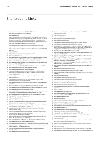 52 Horizon Report Europe: 2014 Schools Edition 
Endnotes and Links 
1 http://is.jrc.ec.europa.eu/pages/EAP/SCALECCR.html 
2 http://ftp.jrc.es/EURdoc/JRC83167.pdf (PDF) 
3 http://www.eun.org 
4 Mainstream use is defined for the purpose of the project as when about 20% 
of institutions adopt the technology within the period discussed. This figure, 
based on the research of Geoffrey A. Moore, refers to the critical mass of 
adoptions needed for a technology to have a chance of entering broad use. 
5 http://is.jrc.ec.europa.eu/pages/EAP/SCALECCR.html 
6 http://www.lse.ac.uk/media@lse/research/EUKidsOnline/Home.aspx 
7 http://www.klascement.net 
8 http://umatzat.net/umatzat-Computers-and-Education-pre-print-14-07-2012. 
pdf (PDF) 
9 http://taccle2.eu/ 
10 http://bscl.fit.fraunhofer.de/en/usage_maptool.html 
11 http://www.itslearning.eu/ 
12 http://thenextweb.com/facebook/2013/10/30/facebook-passes-1-19-billion-monthly- 
active-users-874-million-mobile-users-728-million-daily-users 
13 http://www.ebizmba.com/articles/social-networking-websites 
14 http://www.emarketer.com/Article/Social-Networking-Reaches-Nearly-One- 
Four-Around-World/1009976 
15 http://wearesocial.net/blog/2014/02/social-digital-mobile-europe-2014/ 
16 http://mashable.com/2013/08/18/social-media-teachers 
17 http://www.internetworldstats.com/facebook.htm 
18 http://www.ons.gov.uk/ons/rel/rdit2/internet-access---households-and-individuals/ 
social-networking--the-uk-as-a-leader-in-europe/sty-social-networking- 
2012.html 
19 http://www.theatlantic.com/technology/archive/2013/04/why-do-people-use- 
facebook/274721 
20 http://www.straitstimes.com/the-big-story/case-you-missed-it/story/ 
whatsapp-mum-way-too-much-20140129 
21 http://www.bettshow.com/seminar/Connected-Learners-Creating-a-global-classroom 
22 http://www.linkedin.com/groups/Prime-Teachers-Network-4127067 
23 http://www.linkedin.com/groups/Teaching-English-in-Europe-TEFL-4147343 
24 http://www.kennisnet.nl/themas/sociale-media/ 
25 http://www.lse.ac.uk/media%40lse/research/EUKidsOnline/EU%20Kids%20 
II%20(2009-11)/EUKidsOnlineIIReports/Final%20report.pdf (PDF) 
26 http://eur-lex.europa.eu/legal-content/EN/TXT/?uri=celex:52013SC0341 
27 http://e-safety4etwinners.wikispaces.com/ 
28 http://www.learn2teach.eu/ 
29 http://www.etwinning.net/ 
30 http://ec.europa.eu/enterprise/policies/sme/promoting-entrepreneurship/ 
education-training-entrepreneurship/index_en.htm 
31 http://ec.europa.eu/enterprise/policies/sme/promoting-entrepreneurship/ 
files/education/entredu-manual-fv_en.pdf (PDF) 
32 http://eacea.ec.europa.eu/education/eurydice/documents/key_data_ 
series/151EN.pdf (PDF) 
33 http://ec.europa.eu/education/policy/strategic-framework/index_en.htm 
34 http://eur-lex.europa.eu/LexUriServ/LexUriServ. 
do?uri=SWD:2012:0374:FIN:EN:PDF (PDF) 
35 http://creative.eun.org/c/document_library/get_file?uuid=de69cfbe-32c9- 
40ab-ba05-f6a4e92c3151&groupId=96459 
36 http://www.itslearning.eu/flipping-the-classroom-at-sandgotna-school 
37 http://www.hugs.no/om-skolen/flipped-classroom 
38 http://www.euronews.com/2012/11/16/flipped-classrooms-improve-learning/ 
39 http://www.unesco.org/new/fileadmin/MULTIMEDIA/HQ/CI/CI/pdf/Events/ 
English_Paris_OER_Declaration.pdf (PDF) 
40 http://ec.europa.eu/education/policy/strategic-framework/education-technology. 
htm 
41 http://www.openeducationeuropa.eu/en 
42 http://openeducationalresources.pbworks.com/w/page/24838043/ 
Approaches and models 
43 http://www.poerup.info/ 
44 http://oerpolicy.eu/ 
45 http://www.bookinprogress.it/mission.php 
46 http://www.oercommons.org/ 
47 http://www.iskme.org/our-ideas/iskmes-teachers-makers-academy 
48 http://www.iskme.org/our-work/oer-fellowship-program 
49 Blended learning is often used as a synonym for hybrid learning, although 
several authors would distinguish between the two. For our purposes, we are 
using the term hybrid learning to encompass both perspectives. 
50 http://files.eric.ed.gov/fulltext/ED537334.pdf (PDF) 
51 http://blog.wowzers.com/bid/311585/Dutch-Schools-Make-News-with-iPad-only- 
Instruction-Methods 
52 http://ec.europa.eu/digital-agenda/futurium/sites/futurium/files/interviews/ 
GDudeney_NHockly_Synthesis.pdf (PDF) 
53 http://creative.eun.org/c/document_library/get_file?uuid=de69cfbe-32c9- 
40ab-ba05-f6a4e92c3151&groupId=96459 
54 http://fcl.eun.org/c/document_library/get_file?uuid=ee8ceb88-48b8-4435- 
808e-9bb25ff01322&groupId=10163 
55 http://umatzat.net/umatzat-Computers-and-Education-pre-print-14-07-2012. 
pdf (PDF) 
56 http://www.openeducationeuropa.eu/en 
57 https://www.youtube.com/watch?v=3aSgLYgLnSY (Video) 
58 http://european-agency.org/sites/default/files/Belgium-Flemish-_exa-bednet. 
pdf (PDF) 
59 http://www.wereldschool.nl/ 
60 http://www.virtualschoolsandcolleges.info/ 
61 http://www.virtualschoolsandcolleges.info/case-studies 
62 http://www.inclusiontrust.org.uk/notschool/ 
63 http://formacionprofesorado.educacion.es/ 
64 http://www.europeanschoolnetacademy.eu/ 
65 http://geografija6-8.mkp.emokykla.lt/lt/sisteminiai/meniu/teisinis/apie-projekta/ 
66 http://taccle2.eu/ 
67 http://www.eurodl.org/?article=283 
68 http://static.samlearning.com/site/uploads_samlearning.com/2012/09/ 
Impact-layout-V10_T_Cal.pdf (PDF) 
69 http://www.samlearning.com/ 
70 http://go.nmc.org/lace 
71 http://ec.europa.eu/programmes/erasmus-plus/index_en.htm 
72 http://ec.europa.eu/programmes/horizon2020 
73 http://ec.europa.eu/esf/home.jsp?langId=en 
74 http://www.oecd.org/education/school/synergies-for-better-learning.htm 
75 http://www.itslearning.eu/ 
76 http://www.itslearning.eu/flint-high-school-uk 
77 http://is.jrc.ec.europa.eu/pages/EAP/SCALECCR.html 
78 http://ipts.jrc.ec.europa.eu/publications/pub.cfm?id=6359 
79 http://www.nrpslo.org/en/noq/partners/centre_of_the_republic_of_slovenia_ 
for_vocational_education_and_training.aspx 
80 http://itec.eun.org/ 
81 http://keyconet.eun.org/c/document_library/get_file?uuid=947fdee6-6508- 
48dc-8056-8cea02223d1e&groupId=11028 
82 http://ec.europa.eu/digital-agenda/en/news/survey-schools-ict-education 
83 Ibid. 
84 http://essie.eun.org 
85 http://www.oecd.org/education/school/TiF (2013)--N°4 (eng)--v2.pdf (PDF) 
86 http://www.icicte.org/Proceedings2013/Papers 2013/05-1-Krumsvik.pdf (PDF) 
 