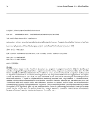 54 Horizon Report Europe: 2014 Schools Edition 
European Commission & The New Media Consortium 
EUR 26673 – Joint Research Centre – Institute for Prospective Technological Studies 
Title: Horizon Report Europe: 2014 Schools Edition 
Authors: Larry Johnson, Samantha Adams-Becker, Victoria Estrada, Alex Freeman, Panagiotis Kampylis, Riina Vuorikari & Yves Punie 
Luxembourg: Publications Office of the European Union, & Austin, Texas: The New Media Consortium, 2014 
2014 – 54 pp. – 17.6 x 25 cm 
EUR – Scientific and Technical Research series – ISSN 1831-9424 (online) ISSN 1018-5593 (print) 
ISBN 978-92-79-38476-9 (pdf) 
ISBN 978-92-79-38477-6 (print) 
doi:10.2791/83258 
Abstract 
The NMC Horizon Project from the New Media Consortium is a long-term investigation launched in 2002 that identifies and 
describes emerging technologies likely to have a large impact over the coming five years in education around the globe. The NMC 
Horizon Report Europe: 2014 Schools Edition, the first of its kind for Europe, examines six key trends, six significant challenges and 
six important developments in educational technology that are very likely to impact educational change processes in European 
schools over the next five years (2014-2018). The topics within each section were carefully selected by the Horizon Project Europe 
Expert Panel, a body of 53 experts in European education, technology, and other fields. They come from 22 European countries, 
as well as international organisations and European networks. Throughout the report, references and links are made to more than 
150 European publications (reports, articles, policy documents, blog posts etc.), projects (both EU-funded and national initiatives) 
and various policy initiatives from all over Europe. The Creative Classrooms multidimensional framework, developed by European 
Commission’s JRC-IPTS on behalf of DG EAC, was used for analysing the trends, challenges and technologies impacting European 
schools over the next five years. The analysis reveals that a systemic approach is needed for integrating new technologies in 
European schools and impacting educational change over the next five years. 
 