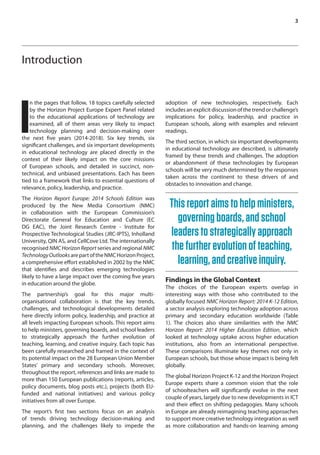3 
Introduction 
In the pages that follow, 18 topics carefully selected 
by the Horizon Project Europe Expert Panel related 
to the educational applications of technology are 
examined, all of them areas very likely to impact 
technology planning and decision-making over 
the next five years (2014-2018). Six key trends, six 
significant challenges, and six important developments 
in educational technology are placed directly in the 
context of their likely impact on the core missions 
of European schools, and detailed in succinct, non-technical, 
and unbiased presentations. Each has been 
tied to a framework that links to essential questions of 
relevance, policy, leadership, and practice. 
The Horizon Report Europe: 2014 Schools Edition was 
produced by the New Media Consortium (NMC) 
in collaboration with the European Commission’s 
Directorate General for Education and Culture (EC 
DG EAC), the Joint Research Centre - Institute for 
Prospective Technological Studies (JRC-IPTS), Inholland 
University, QIN AS, and CellCove Ltd. The internationally 
recognised NMC Horizon Report series and regional NMC 
Technology Outlooks are part of the NMC Horizon Project, 
a comprehensive effort established in 2002 by the NMC 
that identifies and describes emerging technologies 
likely to have a large impact over the coming five years 
in education around the globe. 
The partnership’s goal for this major multi-organisational 
collaboration is that the key trends, 
challenges, and technological developments detailed 
here directly inform policy, leadership, and practice at 
all levels impacting European schools. This report aims 
to help ministers, governing boards, and school leaders 
to strategically approach the further evolution of 
teaching, learning, and creative inquiry. Each topic has 
been carefully researched and framed in the context of 
its potential impact on the 28 European Union Member 
States’ primary and secondary schools. Moreover, 
throughout the report, references and links are made to 
more than 150 European publications (reports, articles, 
policy documents, blog posts etc.), projects (both EU-funded 
and national initiatives) and various policy 
initiatives from all over Europe. 
The report’s first two sections focus on an analysis 
of trends driving technology decision-making and 
planning, and the challenges likely to impede the 
adoption of new technologies, respectively. Each 
includes an explicit discussion of the trend or challenge’s 
implications for policy, leadership, and practice in 
European schools, along with examples and relevant 
readings. 
The third section, in which six important developments 
in educational technology are described, is ultimately 
framed by these trends and challenges. The adoption 
or abandonment of these technologies by European 
schools will be very much determined by the responses 
taken across the continent to these drivers of and 
obstacles to innovation and change. 
This report aims to help ministers, 
governing boards, and school 
leaders to strategically approach 
the further evolution of teaching, 
learning, and creative inquiry. 
Findings in the Global Context 
The choices of the European experts overlap in 
interesting ways with those who contributed to the 
globally focused NMC Horizon Report: 2014 K-12 Edition, 
a sector analysis exploring technology adoption across 
primary and secondary education worldwide (Table 
1). The choices also share similarities with the NMC 
Horizon Report: 2014 Higher Education Edition, which 
looked at technology uptake across higher education 
institutions, also from an international perspective. 
These comparisons illuminate key themes not only in 
European schools, but those whose impact is being felt 
globally. 
The global Horizon Project K-12 and the Horizon Project 
Europe experts share a common vision that the role 
of schoolteachers will significantly evolve in the next 
couple of years, largely due to new developments in ICT 
and their effect on shifting pedagogies. Many schools 
in Europe are already reimagining teaching approaches 
to support more creative technology integration as well 
as more collaboration and hands-on learning among 
 
