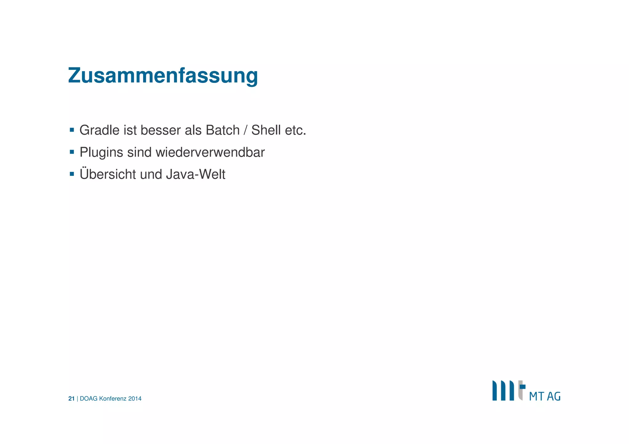 | 
Gradle und SQL*Plus 
def db = [un: ''username'', pw :''password'', tns :''tnsname''] 
def sqlplus= """sqlplus ${db.un}/${db.pw}@${db.tns}@script.sql""".execute() 
Quelle: http://altarasystems.com/blog 
Ausgabe von SQL*Plus-Output in der Konsole 
sqlplus.in.eachLine { line -> println line } 
DOAG Konferenz 2014 
21  