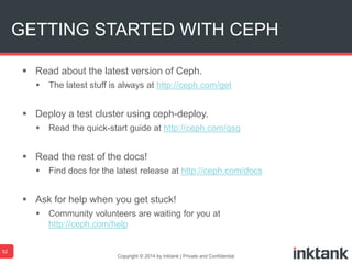  Read about the latest version of Ceph.
 The latest stuff is always at http://ceph.com/get
 Deploy a test cluster using ceph-deploy.
 Read the quick-start guide at http://ceph.com/qsg
 Read the rest of the docs!
 Find docs for the latest release at http://ceph.com/docs
 Ask for help when you get stuck!
 Community volunteers are waiting for you at
http://ceph.com/help
Copyright © 2014 by Inktank | Private and Confidential
GETTING STARTED WITH CEPH
52
 