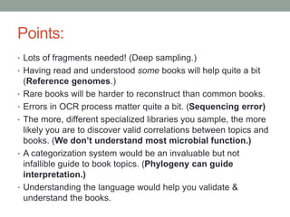 Points: 
• Lots of fragments needed! (Deep sampling.) 
• Having read and understood some books will help quite a bit 
(Reference genomes.) 
• Rare books will be harder to reconstruct than common books. 
• Errors in OCR process matter quite a bit. (Sequencing error) 
• The more, different specialized libraries you sample, the more 
likely you are to discover valid correlations between topics and 
books. (We don’t understand most microbial function.) 
• A categorization system would be an invaluable but not 
infallible guide to book topics. (Phylogeny can guide 
interpretation.) 
• Understanding the language would help you validate & 
understand the books. 
 