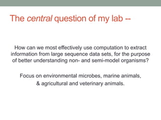 The central question of my lab -- 
How can we most effectively use computation to extract 
information from large sequence data sets, for the purpose 
of better understanding non- and semi-model organisms? 
Focus on environmental microbes, marine animals, 
& agricultural and veterinary animals. 
 