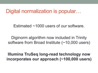 Digital normalization is popular… 
Estimated ~1000 users of our software. 
Diginorm algorithm now included in Trinity 
software from Broad Institute (~10,000 users) 
Illumina TruSeq long-read technology now 
incorporates our approach (~100,000 users) 
 