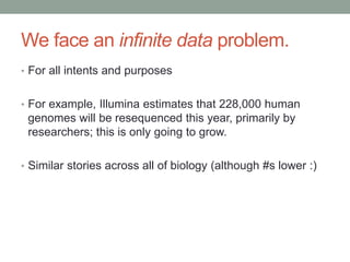 We face an infinite data problem. 
• For all intents and purposes 
• For example, Illumina estimates that 228,000 human 
genomes will be resequenced this year, primarily by 
researchers; this is only going to grow. 
• Similar stories across all of biology (although #s lower :) 
 