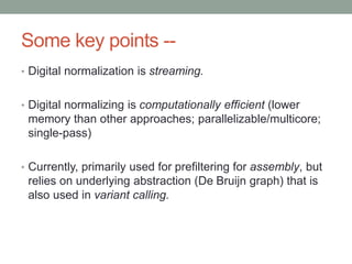 Some key points -- 
• Digital normalization is streaming. 
• Digital normalizing is computationally efficient (lower 
memory than other approaches; parallelizable/multicore; 
single-pass) 
• Currently, primarily used for prefiltering for assembly, but 
relies on underlying abstraction (De Bruijn graph) that is 
also used in variant calling. 
 