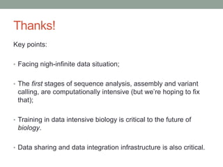 Thanks! 
Key points: 
• Facing nigh-infinite data situation; 
• The first stages of sequence analysis, assembly and variant 
calling, are computationally intensive (but we’re hoping to fix 
that); 
• Training in data intensive biology is critical to the future of 
biology. 
• Data sharing and data integration infrastructure is also critical. 
 