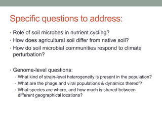 Specific questions to address: 
• Role of soil microbes in nutrient cycling? 
• How does agricultural soil differ from native soil? 
• How do soil microbial communities respond to climate 
perturbation? 
• Genome-level questions: 
• What kind of strain-level heterogeneity is present in the population? 
• What are the phage and viral populations & dynamics thereof? 
• What species are where, and how much is shared between 
different geographical locations? 
 