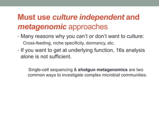 Must use culture independent and 
metagenomic approaches 
• Many reasons why you can’t or don’t want to culture: 
Cross-feeding, niche specificity, dormancy, etc. 
• If you want to get at underlying function, 16s analysis 
alone is not sufficient. 
Single-cell sequencing & shotgun metagenomics are two 
common ways to investigate complex microbial communities. 
 