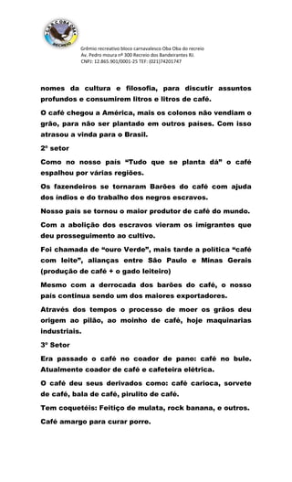 Grêmio recreativo bloco carnavalesco Oba Oba do recreio
Av. Pedro moura nº 300 Recreio dos Bandeirantes RJ.
CNPJ: 12.865.901/0001-25 TEF: (021)74201747
nomes da cultura e filosofia, para discutir assuntos
profundos e consumirem litros e litros de café.
O café chegou a América, mais os colonos não vendiam o
grão, para não ser plantado em outros países. Com isso
atrasou a vinda para o Brasil.
2º setor
Como no nosso país “Tudo que se planta dá” o café
espalhou por várias regiões.
Os fazendeiros se tornaram Barões do café com ajuda
dos índios e do trabalho dos negros escravos.
Nosso país se tornou o maior produtor de café do mundo.
Com a abolição dos escravos vieram os imigrantes que
deu prosseguimento ao cultivo.
Foi chamada de “ouro Verde”, mais tarde a política “café
com leite”, alianças entre São Paulo e Minas Gerais
(produção de café + o gado leiteiro)
Mesmo com a derrocada dos barões do café, o nosso
país continua sendo um dos maiores exportadores.
Através dos tempos o processo de moer os grãos deu
origem ao pilão, ao moinho de café, hoje maquinarias
industriais.
3º Setor
Era passado o café no coador de pano: café no bule.
Atualmente coador de café e cafeteira elétrica.
O café deu seus derivados como: café carioca, sorvete
de café, bala de café, pirulito de café.
Tem coquetéis: Feitiço de mulata, rock banana, e outros.
Café amargo para curar porre.
 
