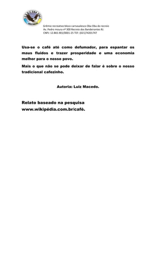 Grêmio recreativo bloco carnavalesco Oba Oba do recreio
Av. Pedro moura nº 300 Recreio dos Bandeirantes RJ.
CNPJ: 12.865.901/0001-25 TEF: (021)74201747
Usa-se o café até como defumador, para espantar os
maus fluidos e trazer prosperidade e uma economia
melhor para o nosso povo.
Mais o que não se pode deixar de falar é sobre o nosso
tradicional cafezinho.
Autoria: Luiz Macedo.
Relato baseado na pesquisa
www.wikipédia.com.br/café.
 