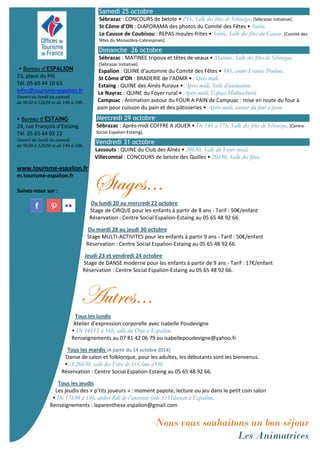 Bureau d’ESPALION 
23, place du Plô 
Tél. 05 65 44 10 63 
infos@tourisme-espalion.fr 
Ouvert du lundi au samedi 
de 9h30 à 12h30 et de 14h à 18h. 
 Bureau d’ESTAING 
24, rue François d’Estaing 
Tél. 05 65 44 03 22 
Ouvert du lundi au samedi 
de 9h30 à 12h30 et de 14h à 18h. 
. 
www.tourisme-espalion.fr 
m.tourisme-espalion.fr 
Suivez-nous sur : 
Samedi 25 octobre 
Sébrazac : CONCOURS de belote • 21h, Salle des fêtes de Sébrazac. [Sébrazac Initiative]. 
St Côme d’Olt : DIAPORAMA des photos du Comité des Fêtes • Soirée. 
Le Causse de Coubisou : REPAS moules-frites • Soirée, Salle des fêtes du Causse. [Comité des 
fêtes du Monastère-Cabrespines]. 
Dimanche 26 octobre 
Sébrazac : MATINEE tripoux et têtes de veaux • Matinée, Salle des fêtes de Sébrazac. 
[Sébrazac Initiative]. 
Espalion : QUINE d’automne du Comité des Fêtes • 14h, centre Francis Poulenc. 
St Côme d’Olt : BRADERIE de l’ADMR • Après-midi. 
Estaing : QUINE des Ainés Ruraux • Après-midi, Salle d’animation. 
Le Nayrac : QUINE du Foyer rural • Après-midi, Espace Multiculturel. 
Campuac : Animation autour du FOUR A PAIN de Campuac : mise en route du four à 
pain pour cuisson du pain et des pâtisseries • Après-midi, autour du four à pain. 
Mercredi 29 octobre 
Sébrazac : Après-midi COFFRE A JOUER • De 14h à 17h, Salle des fêtes de Sébrazac. [Centre 
Social Espalion-Estaing]. 
Vendredi 31 octobre 
Lassouts : QUINE du Club des Aînés • 20h30, Salle du Foyer rural. 
Villecomtal : CONCOURS de belote des Quilles • 20h30, Salle des fêtes. 
fàtzxá‹ 
Du lundi 20 au mercredi 22 octobre 
Stage de CIRQUE pour les enfants à partir de 8 ans - Tarif : 50€/enfant 
Réservation : Centre Social Espalion-Estaing au 05 65 48 92 66. 
Du mardi 28 au jeudi 30 octobre 
Stage MULTI-ACTIVITES pour les enfants à partir 9 ans - Tarif : 50€/enfant 
Réservation : Centre Social Espalion-Estaing au 05 65 48 92 66. 
Jeudi 23 et vendredi 24 octobre 
Stage de DANSE moderne pour les enfants à partir de 9 ans - Tarif : 17€/enfant 
Réservation : Centre Social Espalion-Estaing au 05 65 48 92 66. 
TâàÜxá‹ 
Tous les lundis 
Atelier d’expression corporelle avec Isabelle Poudevigne 
 De 14h15 à 16h, salle du Dojo à Espalion 
Renseignements au 07 81 42 06 79 ou isabellepoudevigne@yahoo.fr 
Tous les mardis (A partir du 14 octobre 2014) 
Danse de salon et folklorique, pour les adultes, les débutants sont les bienvenus. 
 A 20h30, salle des Fêtes de St Côme d’Olt 
Réservation : Centre Social Espalion-Estaing au 05 65 48 92 66. 
Tous les jeudis 
Les jeudis des « p’tits joueurs » : moment papote, lecture ou jeu dans le petit coin salon 
 De 17h30 à 19h, atelier Rdc de l’ancienne école St Hilarian à Espalion. 
Renseignements : laparenthese.espalion@gmail.com 
Nous vous souhaitons un bon séjour 
Les Animatrices 
