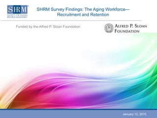SHRM Survey Findings: The Aging Workforce—
Recruitment and Retention
Funded by the Alfred P. Sloan Foundation
January 12, 2015
 