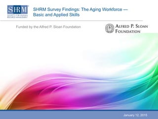 SHRM Survey Findings: The Aging Workforce —
Basic and Applied Skills
Funded by the Alfred P. Sloan Foundation
January 12, 2015
 