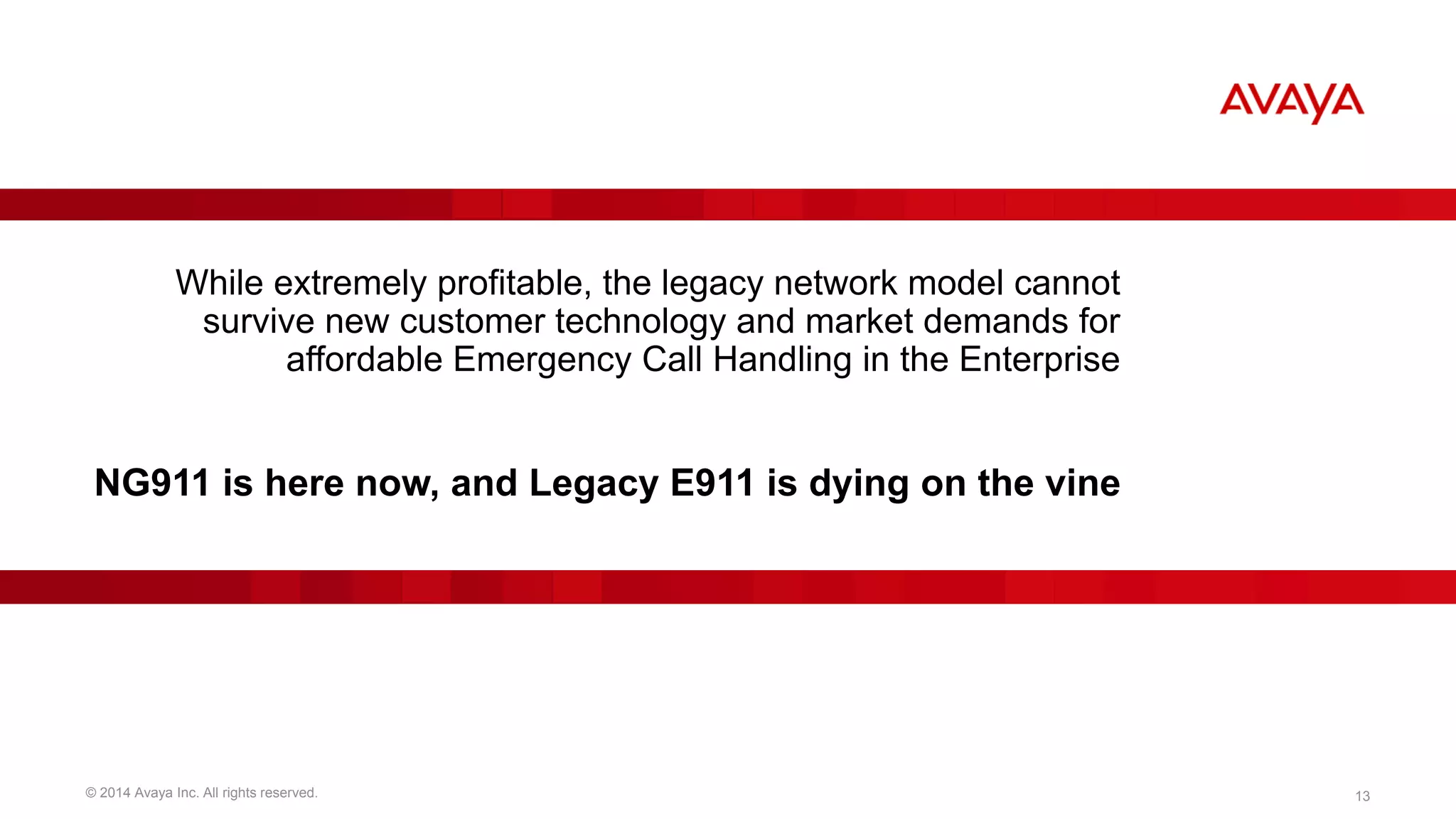 While extremely profitable, the legacy network model cannot 
survive new customer technology and market demands for 
affordable Emergency Call Handling in the Enterprise 
NG911 is here now, and Legacy E911 is dying on the vine 
© 2014 Avaya Inc. All rights reserved. 13 
 