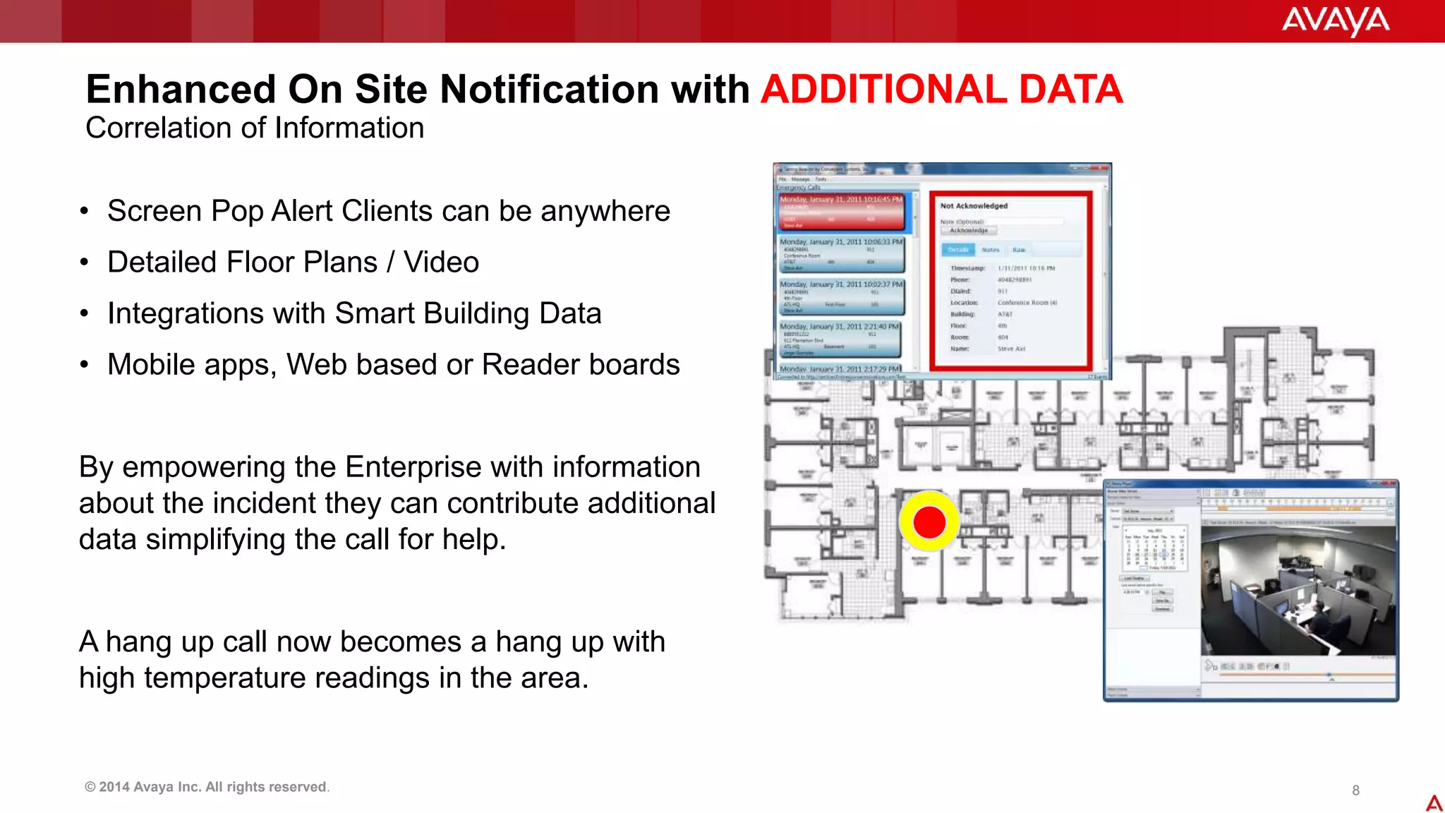 Enhanced On Site Notification with ADDITIONAL DATA 
Correlation of Information 
• Screen Pop Alert Clients can be anywhere 
• Detailed Floor Plans / Video 
• Integrations with Smart Building Data 
• Mobile apps, Web based or Reader boards 
By empowering the Enterprise with information 
about the incident they can contribute additional 
data simplifying the call for help. 
A hang up call now becomes a hang up with 
high temperature readings in the area. 
© 2014 Avaya Inc. All rights reserved. 8 
 