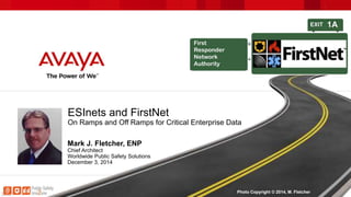 ESInets and FirstNet 
On Ramps and Off Ramps for Critical Enterprise Data 
Mark J. Fletcher, ENP 
Chief Architect 
Worldwide Public Safety Solutions 
December 3, 2014 
Photo Copyright © 2014, M. Fletcher 
 