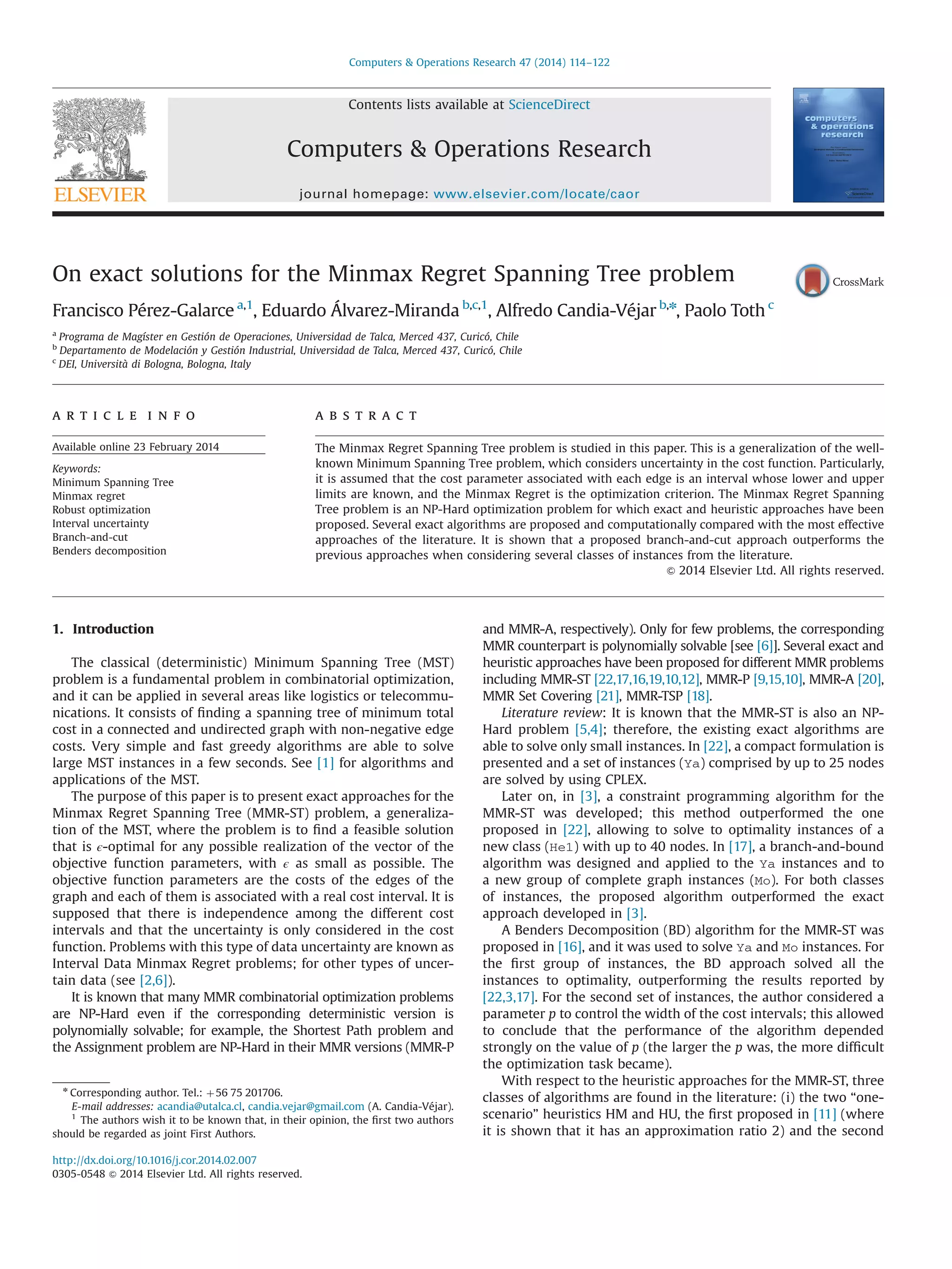 On exact solutions for the Minmax Regret Spanning Tree problem
Francisco Pérez-Galarce a,1
, Eduardo Álvarez-Miranda b,c,1
, Alfredo Candia-Véjar b,n
, Paolo Toth c
a
Programa de Magíster en Gestión de Operaciones, Universidad de Talca, Merced 437, Curicó, Chile
b
Departamento de Modelación y Gestión Industrial, Universidad de Talca, Merced 437, Curicó, Chile
c
DEI, Università di Bologna, Bologna, Italy
a r t i c l e i n f o
Available online 23 February 2014
Keywords:
Minimum Spanning Tree
Minmax regret
Robust optimization
Interval uncertainty
Branch-and-cut
Benders decomposition
a b s t r a c t
The Minmax Regret Spanning Tree problem is studied in this paper. This is a generalization of the well-
known Minimum Spanning Tree problem, which considers uncertainty in the cost function. Particularly,
it is assumed that the cost parameter associated with each edge is an interval whose lower and upper
limits are known, and the Minmax Regret is the optimization criterion. The Minmax Regret Spanning
Tree problem is an NP-Hard optimization problem for which exact and heuristic approaches have been
proposed. Several exact algorithms are proposed and computationally compared with the most effective
approaches of the literature. It is shown that a proposed branch-and-cut approach outperforms the
previous approaches when considering several classes of instances from the literature.
& 2014 Elsevier Ltd. All rights reserved.
1. Introduction
The classical (deterministic) Minimum Spanning Tree (MST)
problem is a fundamental problem in combinatorial optimization,
and it can be applied in several areas like logistics or telecommu-
nications. It consists of ﬁnding a spanning tree of minimum total
cost in a connected and undirected graph with non-negative edge
costs. Very simple and fast greedy algorithms are able to solve
large MST instances in a few seconds. See [1] for algorithms and
applications of the MST.
The purpose of this paper is to present exact approaches for the
Minmax Regret Spanning Tree (MMR-ST) problem, a generaliza-
tion of the MST, where the problem is to ﬁnd a feasible solution
that is ϵ-optimal for any possible realization of the vector of the
objective function parameters, with ϵ as small as possible. The
objective function parameters are the costs of the edges of the
graph and each of them is associated with a real cost interval. It is
supposed that there is independence among the different cost
intervals and that the uncertainty is only considered in the cost
function. Problems with this type of data uncertainty are known as
Interval Data Minmax Regret problems; for other types of uncer-
tain data (see [2,6]).
It is known that many MMR combinatorial optimization problems
are NP-Hard even if the corresponding deterministic version is
polynomially solvable; for example, the Shortest Path problem and
the Assignment problem are NP-Hard in their MMR versions (MMR-P
and MMR-A, respectively). Only for few problems, the corresponding
MMR counterpart is polynomially solvable [see [6]]. Several exact and
heuristic approaches have been proposed for different MMR problems
including MMR-ST [22,17,16,19,10,12], MMR-P [9,15,10], MMR-A [20],
MMR Set Covering [21], MMR-TSP [18].
Literature review: It is known that the MMR-ST is also an NP-
Hard problem [5,4]; therefore, the existing exact algorithms are
able to solve only small instances. In [22], a compact formulation is
presented and a set of instances (Ya) comprised by up to 25 nodes
are solved by using CPLEX.
Later on, in [3], a constraint programming algorithm for the
MMR-ST was developed; this method outperformed the one
proposed in [22], allowing to solve to optimality instances of a
new class (He1) with up to 40 nodes. In [17], a branch-and-bound
algorithm was designed and applied to the Ya instances and to
a new group of complete graph instances (Mo). For both classes
of instances, the proposed algorithm outperformed the exact
approach developed in [3].
A Benders Decomposition (BD) algorithm for the MMR-ST was
proposed in [16], and it was used to solve Ya and Mo instances. For
the ﬁrst group of instances, the BD approach solved all the
instances to optimality, outperforming the results reported by
[22,3,17]. For the second set of instances, the author considered a
parameter p to control the width of the cost intervals; this allowed
to conclude that the performance of the algorithm depended
strongly on the value of p (the larger the p was, the more difﬁcult
the optimization task became).
With respect to the heuristic approaches for the MMR-ST, three
classes of algorithms are found in the literature: (i) the two “one-
scenario” heuristics HM and HU, the ﬁrst proposed in [11] (where
it is shown that it has an approximation ratio 2) and the second
Contents lists available at ScienceDirect
journal homepage: www.elsevier.com/locate/caor
Computers & Operations Research
http://dx.doi.org/10.1016/j.cor.2014.02.007
0305-0548 & 2014 Elsevier Ltd. All rights reserved.
n
Corresponding author. Tel.: þ56 75 201706.
E-mail addresses: acandia@utalca.cl, candia.vejar@gmail.com (A. Candia-Véjar).
1
The authors wish it to be known that, in their opinion, the ﬁrst two authors
should be regarded as joint First Authors.
Computers & Operations Research 47 (2014) 114–122
 