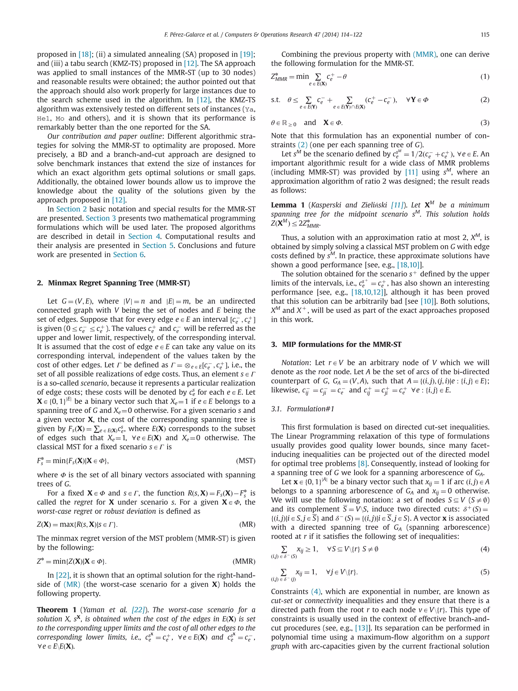proposed in [18]; (ii) a simulated annealing (SA) proposed in [19];
and (iii) a tabu search (KMZ-TS) proposed in [12]. The SA approach
was applied to small instances of the MMR-ST (up to 30 nodes)
and reasonable results were obtained; the author pointed out that
the approach should also work properly for large instances due to
the search scheme used in the algorithm. In [12], the KMZ-TS
algorithm was extensively tested on different sets of instances (Ya,
He1, Mo and others), and it is shown that its performance is
remarkably better than the one reported for the SA.
Our contribution and paper outline: Different algorithmic stra-
tegies for solving the MMR-ST to optimality are proposed. More
precisely, a BD and a branch-and-cut approach are designed to
solve benchmark instances that extend the size of instances for
which an exact algorithm gets optimal solutions or small gaps.
Additionally, the obtained lower bounds allow us to improve the
knowledge about the quality of the solutions given by the
approach proposed in [12].
In Section 2 basic notation and special results for the MMR-ST
are presented. Section 3 presents two mathematical programming
formulations which will be used later. The proposed algorithms
are described in detail in Section 4. Computational results and
their analysis are presented in Section 5. Conclusions and future
work are presented in Section 6.
2. Minmax Regret Spanning Tree (MMR-ST)
Let G ¼ ðV; EÞ, where jVj ¼ n and jEj ¼ m, be an undirected
connected graph with V being the set of nodes and E being the
set of edges. Suppose that for every edge eAE an interval ½cÀ
e ; cþ
e Š
is given (0rcÀ
e rcþ
e ). The values cþ
e and cÀ
e will be referred as the
upper and lower limit, respectively, of the corresponding interval.
It is assumed that the cost of edge eAE can take any value on its
corresponding interval, independent of the values taken by the
cost of other edges. Let Γ be deﬁned as Γ ¼ e AE½cÀ
e ; cþ
e Š, i.e., the
set of all possible realizations of edge costs. Thus, an element sAΓ
is a so-called scenario, because it represents a particular realization
of edge costs; these costs will be denoted by ce
s
for each eAE. Let
XAf0; 1gjEj
be a binary vector such that Xe ¼1 if eAE belongs to a
spanning tree of G and Xe¼0 otherwise. For a given scenario s and
a given vector X, the cost of the corresponding spanning tree is
given by FsðXÞ ¼ ∑e A EðXÞcs
e, where EðXÞ corresponds to the subset
of edges such that Xe¼1, 8eAEðXÞ and Xe ¼0 otherwise. The
classical MST for a ﬁxed scenario sAΓ is
Fn
s ¼ minfFsðXÞ∣XAΦg; ðMSTÞ
where Φ is the set of all binary vectors associated with spanning
trees of G.
For a ﬁxed XAΦ and sAΓ, the function Rðs; XÞ ¼ FsðXÞÀFn
s is
called the regret for X under scenario s. For a given XAΦ, the
worst-case regret or robust deviation is deﬁned as
ZðXÞ ¼ maxfRðs; XÞ∣sAΓg: ðMRÞ
The minmax regret version of the MST problem (MMR-ST) is given
by the following:
Zn
¼ minfZðXÞ∣XAΦg: ðMMRÞ
In [22], it is shown that an optimal solution for the right-hand-
side of (MR) (the worst-case scenario for a given X) holds the
following property.
Theorem 1 (Yaman et al. [22]). The worst-case scenario for a
solution X, sX
, is obtained when the cost of the edges in EðXÞ is set
to the corresponding upper limits and the cost of all other edges to the
corresponding lower limits, i.e., csX
e ¼ cþ
e , 8eAEðXÞ and csX
e ¼ cÀ
e ,
8eAEEðXÞ.
Combining the previous property with (MMR), one can derive
the following formulation for the MMR-ST.
Zn
MMR ¼ min ∑
e AEðXÞ
cþ
e Àθ ð1Þ
s:t: θr ∑
e AEðYÞ
cÀ
e þ ∑
eA EðYÞ  EðXÞ
ðcþ
e ÀcÀ
e Þ; 8YAΦ ð2Þ
θARZ0 and XAΦ: ð3Þ
Note that this formulation has an exponential number of con-
straints (2) (one per each spanning tree of G).
Let sM
be the scenario deﬁned by csM
e ¼ 1=2ðcÀ
e þcþ
e Þ, 8eAE. An
important algorithmic result for a wide class of MMR problems
(including MMR-ST) was provided by [11] using sM
, where an
approximation algorithm of ratio 2 was designed; the result reads
as follows:
Lemma 1 (Kasperski and Zieliński [11]). Let XM
be a minimum
spanning tree for the midpoint scenario sM
. This solution holds
ZðXM
Þr2Zn
MMR.
Thus, a solution with an approximation ratio at most 2, XM
, is
obtained by simply solving a classical MST problem on G with edge
costs deﬁned by sM
. In practice, these approximate solutions have
shown a good performance [see, e.g., [18,10]].
The solution obtained for the scenario sþ
deﬁned by the upper
limits of the intervals, i.e., cs þ
e ¼ cþ
e , has also shown an interesting
performance [see, e.g., [18,10,12]], although it has been proved
that this solution can be arbitrarily bad [see [10]]. Both solutions,
XM
and X þ
, will be used as part of the exact approaches proposed
in this work.
3. MIP formulations for the MMR-ST
Notation: Let rAV be an arbitrary node of V which we will
denote as the root node. Let A be the set of arcs of the bi-directed
counterpart of G, GA ¼ ðV; AÞ, such that A ¼ fði; jÞ; ðj; iÞ∣e : fi; jgAEg;
likewise, cÀ
ij ¼ cÀ
ji ¼ cÀ
e and cþ
ij ¼ cþ
ji ¼ cþ
e 8e : fi; jgAE.
3.1. Formulation#1
This ﬁrst formulation is based on directed cut-set inequalities.
The Linear Programming relaxation of this type of formulations
usually provides good quality lower bounds, since many facet-
inducing inequalities can be projected out of the directed model
for optimal tree problems [8]. Consequently, instead of looking for
a spanning tree of G we look for a spanning arborescence of GA.
Let xAf0; 1gjAj
be a binary vector such that xij ¼ 1 if arc ði; jÞAA
belongs to a spanning arborescence of GA and xij ¼ 0 otherwise.
We will use the following notation: a set of nodes SDV (Sa|)
and its complement S ¼ VS, induce two directed cuts: δþ
ðSÞ ¼
fði; jÞ∣iAS; jASg and δÀ
ðSÞ ¼ fði; jÞ∣iAS; jASg. A vector x is associated
with a directed spanning tree of GA (spanning arborescence)
rooted at r if it satisﬁes the following set of inequalities:
∑
ði;jÞ Aδ À
ðSÞ
xij Z1; 8SDVfrg Sa| ð4Þ
∑
ði;jÞ Aδ À
ðjÞ
xij ¼ 1; 8jAVfrg: ð5Þ
Constraints (4), which are exponential in number, are known as
cut-set or connectivity inequalities and they ensure that there is a
directed path from the root r to each node vAVfrg. This type of
constraints is usually used in the context of effective branch-and-
cut procedures (see, e.g., [13]]. Its separation can be performed in
polynomial time using a maximum-ﬂow algorithm on a support
graph with arc-capacities given by the current fractional solution
F. Pérez-Galarce et al. / Computers  Operations Research 47 (2014) 114–122 115
 