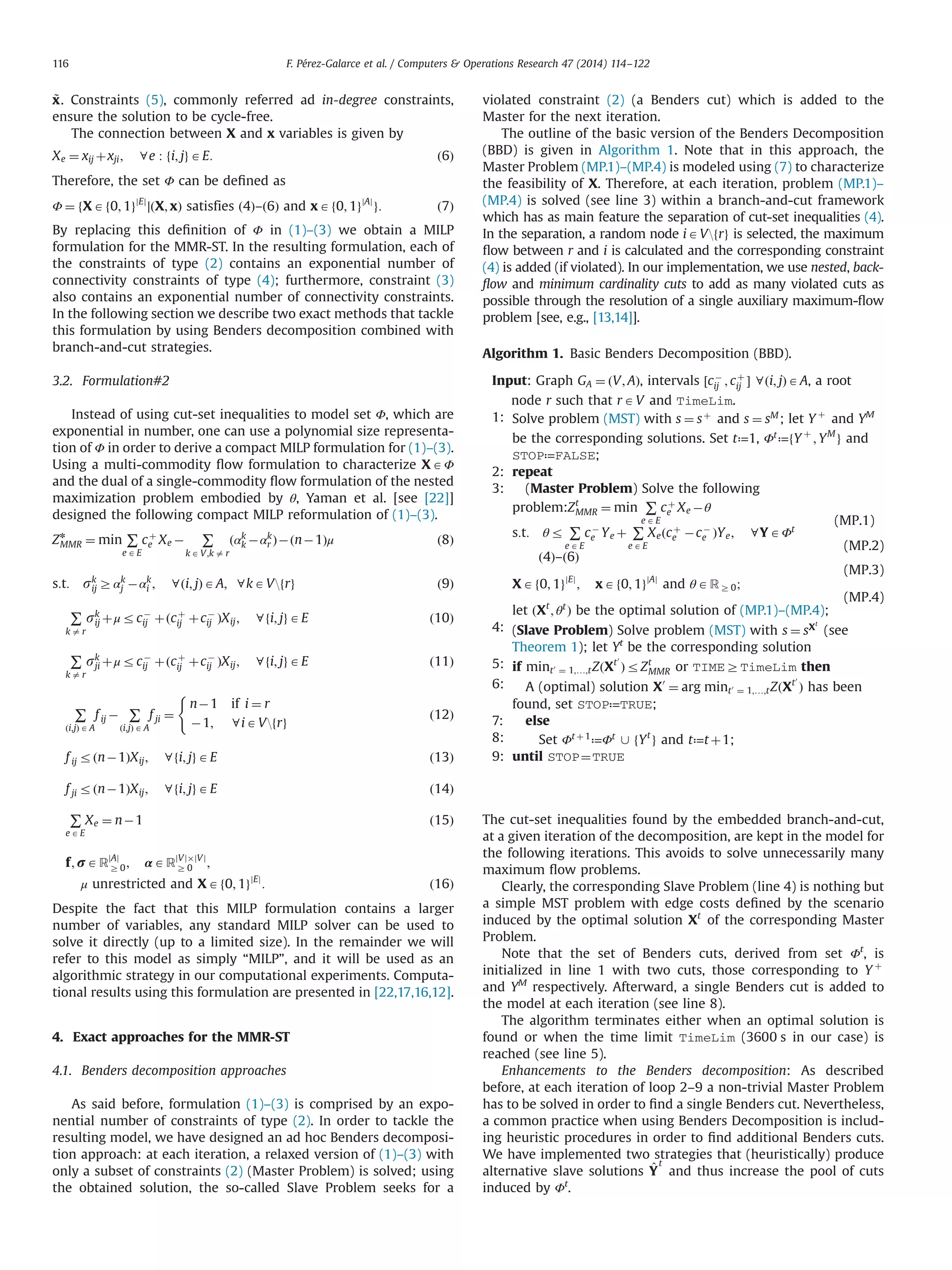 ~x. Constraints (5), commonly referred ad in-degree constraints,
ensure the solution to be cycle-free.
The connection between X and x variables is given by
Xe ¼ xij þxji; 8e : fi; jgAE: ð6Þ
Therefore, the set Φ can be deﬁned as
Φ ¼ fXAf0; 1gjEj
∣ðX; xÞ satisfies ð4Þ–ð6Þ and xAf0; 1gjAj
g: ð7Þ
By replacing this deﬁnition of Φ in (1)–(3) we obtain a MILP
formulation for the MMR-ST. In the resulting formulation, each of
the constraints of type (2) contains an exponential number of
connectivity constraints of type (4); furthermore, constraint (3)
also contains an exponential number of connectivity constraints.
In the following section we describe two exact methods that tackle
this formulation by using Benders decomposition combined with
branch-and-cut strategies.
3.2. Formulation#2
Instead of using cut-set inequalities to model set Φ, which are
exponential in number, one can use a polynomial size representa-
tion of Φ in order to derive a compact MILP formulation for (1)–(3).
Using a multi-commodity ﬂow formulation to characterize XAΦ
and the dual of a single-commodity ﬂow formulation of the nested
maximization problem embodied by θ, Yaman et al. [see [22]]
designed the following compact MILP reformulation of (1)–(3).
Zn
MMR ¼ min ∑
e AE
cþ
e Xe À ∑
k A V;k a r
ðαk
k Àαk
r ÞÀðnÀ1Þμ ð8Þ
s:t: sk
ij Zαk
j Àαk
i ; 8ði; jÞAA; 8kAVfrg ð9Þ
∑
k a r
sk
ij þμrcÀ
ij þðcþ
ij þcÀ
ij ÞXij; 8fi; jgAE ð10Þ
∑
k a r
sk
ji þμrcÀ
ij þðcþ
ij þcÀ
ij ÞXij; 8fi; jgAE ð11Þ
∑
ði;jÞ A A
f ij À ∑
ði;jÞ A A
f ji ¼
nÀ1 if i ¼ r
À1; 8iAVfrg
(
ð12Þ
f ij rðnÀ1ÞXij; 8fi; jgAE ð13Þ
f ji rðnÀ1ÞXij; 8fi; jgAE ð14Þ
∑
e AE
Xe ¼ nÀ1 ð15Þ
f; rARjAj
Z0; αARjVjÂjVj
Z 0 ;
μ unrestricted and XAf0; 1gjEj
: ð16Þ
Despite the fact that this MILP formulation contains a larger
number of variables, any standard MILP solver can be used to
solve it directly (up to a limited size). In the remainder we will
refer to this model as simply “MILP”, and it will be used as an
algorithmic strategy in our computational experiments. Computa-
tional results using this formulation are presented in [22,17,16,12].
4. Exact approaches for the MMR-ST
4.1. Benders decomposition approaches
As said before, formulation (1)–(3) is comprised by an expo-
nential number of constraints of type (2). In order to tackle the
resulting model, we have designed an ad hoc Benders decomposi-
tion approach: at each iteration, a relaxed version of (1)–(3) with
only a subset of constraints (2) (Master Problem) is solved; using
the obtained solution, the so-called Slave Problem seeks for a
violated constraint (2) (a Benders cut) which is added to the
Master for the next iteration.
The outline of the basic version of the Benders Decomposition
(BBD) is given in Algorithm 1. Note that in this approach, the
Master Problem (MP.1)–(MP.4) is modeled using (7) to characterize
the feasibility of X. Therefore, at each iteration, problem (MP.1)–
(MP.4) is solved (see line 3) within a branch-and-cut framework
which has as main feature the separation of cut-set inequalities (4).
In the separation, a random node iAVfrg is selected, the maximum
ﬂow between r and i is calculated and the corresponding constraint
(4) is added (if violated). In our implementation, we use nested, back-
ﬂow and minimum cardinality cuts to add as many violated cuts as
possible through the resolution of a single auxiliary maximum-ﬂow
problem [see, e.g., [13,14]].
Algorithm 1. Basic Benders Decomposition (BBD).
Input: Graph GA ¼ ðV; AÞ, intervals ½cÀ
ij ; cþ
ij Š 8ði; jÞAA, a root
node r such that rAV and TimeLim.
1: Solve problem (MST) with s ¼ sþ
and s ¼ sM
; let Y þ
and YM
be the corresponding solutions. Set t≔1, Φt
≔fY þ
; YM
g and
STOP≔FALSE;
2: repeat
3: (Master Problem) Solve the following
problem:Zt
MMR ¼ min ∑
eA E
cþ
e Xe Àθ
(MP.1)
s:t: θr ∑
e AE
cÀ
e Ye þ ∑
e AE
Xeðcþ
e ÀcÀ
e ÞYe; 8YAΦt
(MP.2)
ð4Þ–ð6Þ
(MP.3)
XAf0; 1gjEj
; xAf0; 1gjAj
and θARZ 0;
(MP.4)
let ðXt
; θt
Þ be the optimal solution of (MP.1)–(MP.4);
4: (Slave Problem) Solve problem (MST) with s ¼ sXt
(see
Theorem 1); let Yt
be the corresponding solution
5: if mint0
¼ 1;…;tZðXt0
ÞrZt
MMR or TIMEZTimeLim then
6: A (optimal) solution X0
¼ arg mint0
¼ 1;…;tZðXt0
Þ has been
found, set STOP≔TRUE;
7: else
8: Set Φt þ1
≔Φt
[ fYt
g and t≔t þ1;
9: until STOP¼TRUE
The cut-set inequalities found by the embedded branch-and-cut,
at a given iteration of the decomposition, are kept in the model for
the following iterations. This avoids to solve unnecessarily many
maximum ﬂow problems.
Clearly, the corresponding Slave Problem (line 4) is nothing but
a simple MST problem with edge costs deﬁned by the scenario
induced by the optimal solution Xt
of the corresponding Master
Problem.
Note that the set of Benders cuts, derived from set Φt
, is
initialized in line 1 with two cuts, those corresponding to Y þ
and YM
respectively. Afterward, a single Benders cut is added to
the model at each iteration (see line 8).
The algorithm terminates either when an optimal solution is
found or when the time limit TimeLim (3600 s in our case) is
reached (see line 5).
Enhancements to the Benders decomposition: As described
before, at each iteration of loop 2–9 a non-trivial Master Problem
has to be solved in order to ﬁnd a single Benders cut. Nevertheless,
a common practice when using Benders Decomposition is includ-
ing heuristic procedures in order to ﬁnd additional Benders cuts.
We have implemented two strategies that (heuristically) produce
alternative slave solutions ^Y
t
and thus increase the pool of cuts
induced by Φt
.
F. Pérez-Galarce et al. / Computers  Operations Research 47 (2014) 114–122116
 