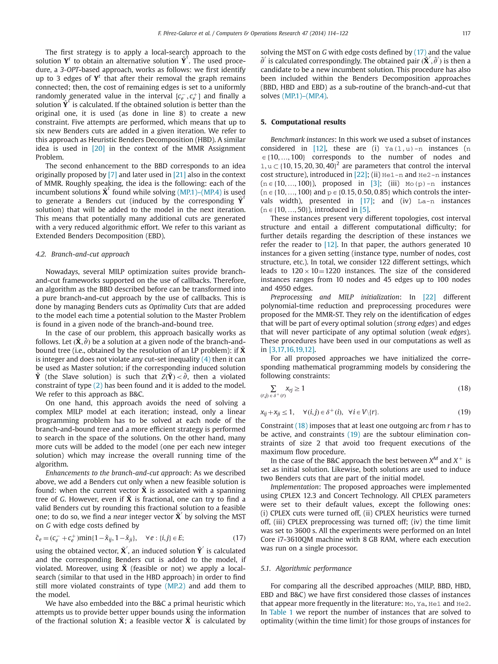 The ﬁrst strategy is to apply a local-search approach to the
solution Yt
to obtain an alternative solution ^Y
t
. The used proce-
dure, a 3-OPT-based approach, works as follows: we ﬁrst identify
up to 3 edges of Yt
that after their removal the graph remains
connected; then, the cost of remaining edges is set to a uniformly
randomly generated value in the interval ½cÀ
e ; cþ
e Š and ﬁnally a
solution ^Y
t
is calculated. If the obtained solution is better than the
original one, it is used (as done in line 8) to create a new
constraint. Five attempts are performed, which means that up to
six new Benders cuts are added in a given iteration. We refer to
this approach as Heuristic Benders Decomposition (HBD). A similar
idea is used in [20] in the context of the MMR Assignment
Problem.
The second enhancement to the BBD corresponds to an idea
originally proposed by [7] and later used in [21] also in the context
of MMR. Roughly speaking, the idea is the following: each of the
incumbent solutions ^X
t
found while solving (MP.1)–(MP.4) is used
to generate a Benders cut (induced by the corresponding ^Y
t
solution) that will be added to the model in the next iteration.
This means that potentially many additional cuts are generated
with a very reduced algorithmic effort. We refer to this variant as
Extended Benders Decomposition (EBD).
4.2. Branch-and-cut approach
Nowadays, several MILP optimization suites provide branch-
and-cut frameworks supported on the use of callbacks. Therefore,
an algorithm as the BBD described before can be transformed into
a pure branch-and-cut approach by the use of callbacks. This is
done by managing Benders cuts as Optimality Cuts that are added
to the model each time a potential solution to the Master Problem
is found in a given node of the branch-and-bound tree.
In the case of our problem, this approach basically works as
follows. Let ð ~X; ~θÞ be a solution at a given node of the branch-and-
bound tree (i.e., obtained by the resolution of an LP problem): if ~X
is integer and does not violate any cut-set inequality (4) then it can
be used as Master solution; if the corresponding induced solution
~Y (the Slave solution) is such that Zð ~YÞo ~θ, then a violated
constraint of type (2) has been found and it is added to the model.
We refer to this approach as BC.
On one hand, this approach avoids the need of solving a
complex MILP model at each iteration; instead, only a linear
programming problem has to be solved at each node of the
branch-and-bound tree and a more efﬁcient strategy is performed
to search in the space of the solutions. On the other hand, many
more cuts will be added to the model (one per each new integer
solution) which may increase the overall running time of the
algorithm.
Enhancements to the branch-and-cut approach: As we described
above, we add a Benders cut only when a new feasible solution is
found: when the current vector ~X is associated with a spanning
tree of G. However, even if ~X is fractional, one can try to ﬁnd a
valid Benders cut by rounding this fractional solution to a feasible
one; to do so, we ﬁnd a near integer vector ~X
0
by solving the MST
on G with edge costs deﬁned by
~ce ¼ ðcÀ
e þcþ
e Þminf1À ~xij; 1À ~xjig; 8e : fi; jgAE; ð17Þ
using the obtained vector, ~X
0
, an induced solution ~Y
0
is calculated
and the corresponding Benders cut is added to the model, if
violated. Moreover, using ~X (feasible or not) we apply a local-
search (similar to that used in the HBD approach) in order to ﬁnd
still more violated constraints of type (MP.2) and add them to
the model.
We have also embedded into the BC a primal heuristic which
attempts us to provide better upper bounds using the information
of the fractional solution ~X; a feasible vector ~X
0
is calculated by
solving the MST on G with edge costs deﬁned by (17) and the value
~θ
0
is calculated correspondingly. The obtained pair ð ~X
0
; ~θ
0
Þ is then a
candidate to be a new incumbent solution. This procedure has also
been included within the Benders Decomposition approaches
(BBD, HBD and EBD) as a sub-routine of the branch-and-cut that
solves (MP.1)–(MP.4).
5. Computational results
Benchmark instances: In this work we used a subset of instances
considered in [12], these are (i) Ya(l,u)-n instances (n
Af10; …; 100g corresponds to the number of nodes and
l; u  f10; 15; 20; 30; 40g2
are parameters that control the interval
cost structure), introduced in [22]; (ii) He1-n and He2-n instances
(nAf10; …; 100g), proposed in [3]; (iii) Mo(p)-n instances
(nAf10; …; 100g and pAf0:15; 0:50; 0:85g which controls the inter-
vals width), presented in [17]; and (iv) La-n instances
(nAf10; …; 50g), introduced in [5].
These instances present very different topologies, cost interval
structure and entail a different computational difﬁculty; for
further details regarding the description of these instances we
refer the reader to [12]. In that paper, the authors generated 10
instances for a given setting (instance type, number of nodes, cost
structure, etc.). In total, we consider 122 different settings, which
leads to 120 Â 10¼1220 instances. The size of the considered
instances ranges from 10 nodes and 45 edges up to 100 nodes
and 4950 edges.
Preprocessing and MILP initialization: In [22] different
polynomial-time reduction and preprocessing procedures were
proposed for the MMR-ST. They rely on the identiﬁcation of edges
that will be part of every optimal solution (strong edges) and edges
that will never participate of any optimal solution (weak edges).
These procedures have been used in our computations as well as
in [3,17,16,19,12].
For all proposed approaches we have initialized the corre-
sponding mathematical programming models by considering the
following constraints:
∑
ðr;jÞ Aδ þ
ðrÞ
xrj Z1 ð18Þ
xij þxji r1; 8ði; jÞAδþ
ðiÞ; 8iAVfrg: ð19Þ
Constraint (18) imposes that at least one outgoing arc from r has to
be active, and constraints (19) are the subtour elimination con-
straints of size 2 that avoid too frequent executions of the
maximum ﬂow procedure.
In the case of the BC approach the best between XM
and X þ
is
set as initial solution. Likewise, both solutions are used to induce
two Benders cuts that are part of the initial model.
Implementation: The proposed approaches were implemented
using CPLEX 12.3 and Concert Technology. All CPLEX parameters
were set to their default values, except the following ones:
(i) CPLEX cuts were turned off, (ii) CPLEX heuristics were turned
off, (iii) CPLEX preprocessing was turned off; (iv) the time limit
was set to 3600 s. All the experiments were performed on an Intel
Core i7-3610QM machine with 8 GB RAM, where each execution
was run on a single processor.
5.1. Algorithmic performance
For comparing all the described approaches (MILP, BBD, HBD,
EBD and BC) we have ﬁrst considered those classes of instances
that appear more frequently in the literature: Mo, Ya, He1 and He2.
In Table 1 we report the number of instances that are solved to
optimality (within the time limit) for those groups of instances for
F. Pérez-Galarce et al. / Computers  Operations Research 47 (2014) 114–122 117
 