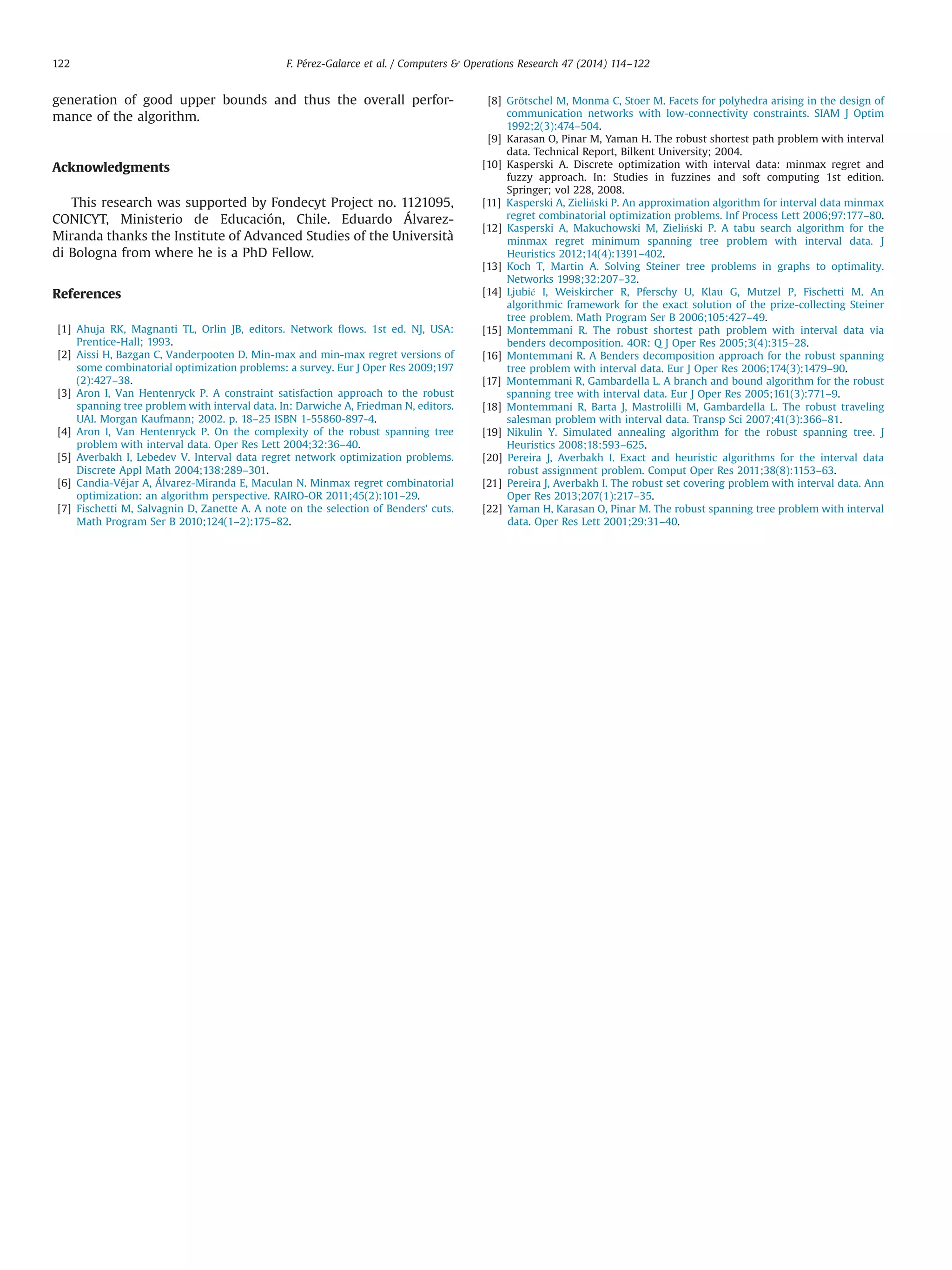 generation of good upper bounds and thus the overall perfor-
mance of the algorithm.
Acknowledgments
This research was supported by Fondecyt Project no. 1121095,
CONICYT, Ministerio de Educación, Chile. Eduardo Álvarez-
Miranda thanks the Institute of Advanced Studies of the Università
di Bologna from where he is a PhD Fellow.
References
[1] Ahuja RK, Magnanti TL, Orlin JB, editors. Network ﬂows. 1st ed. NJ, USA:
Prentice-Hall; 1993.
[2] Aissi H, Bazgan C, Vanderpooten D. Min-max and min-max regret versions of
some combinatorial optimization problems: a survey. Eur J Oper Res 2009;197
(2):427–38.
[3] Aron I, Van Hentenryck P. A constraint satisfaction approach to the robust
spanning tree problem with interval data. In: Darwiche A, Friedman N, editors.
UAI. Morgan Kaufmann; 2002. p. 18–25 ISBN 1-55860-897-4.
[4] Aron I, Van Hentenryck P. On the complexity of the robust spanning tree
problem with interval data. Oper Res Lett 2004;32:36–40.
[5] Averbakh I, Lebedev V. Interval data regret network optimization problems.
Discrete Appl Math 2004;138:289–301.
[6] Candia-Véjar A, Álvarez-Miranda E, Maculan N. Minmax regret combinatorial
optimization: an algorithm perspective. RAIRO-OR 2011;45(2):101–29.
[7] Fischetti M, Salvagnin D, Zanette A. A note on the selection of Benders' cuts.
Math Program Ser B 2010;124(1–2):175–82.
[8] Grötschel M, Monma C, Stoer M. Facets for polyhedra arising in the design of
communication networks with low-connectivity constraints. SIAM J Optim
1992;2(3):474–504.
[9] Karasan O, Pinar M, Yaman H. The robust shortest path problem with interval
data. Technical Report, Bilkent University; 2004.
[10] Kasperski A. Discrete optimization with interval data: minmax regret and
fuzzy approach. In: Studies in fuzzines and soft computing 1st edition.
Springer; vol 228, 2008.
[11] Kasperski A, Zieliński P. An approximation algorithm for interval data minmax
regret combinatorial optimization problems. Inf Process Lett 2006;97:177–80.
[12] Kasperski A, Makuchowski M, Zieliński P. A tabu search algorithm for the
minmax regret minimum spanning tree problem with interval data. J
Heuristics 2012;14(4):1391–402.
[13] Koch T, Martin A. Solving Steiner tree problems in graphs to optimality.
Networks 1998;32:207–32.
[14] Ljubić I, Weiskircher R, Pferschy U, Klau G, Mutzel P, Fischetti M. An
algorithmic framework for the exact solution of the prize-collecting Steiner
tree problem. Math Program Ser B 2006;105:427–49.
[15] Montemmani R. The robust shortest path problem with interval data via
benders decomposition. 4OR: Q J Oper Res 2005;3(4):315–28.
[16] Montemmani R. A Benders decomposition approach for the robust spanning
tree problem with interval data. Eur J Oper Res 2006;174(3):1479–90.
[17] Montemmani R, Gambardella L. A branch and bound algorithm for the robust
spanning tree with interval data. Eur J Oper Res 2005;161(3):771–9.
[18] Montemmani R, Barta J, Mastrolilli M, Gambardella L. The robust traveling
salesman problem with interval data. Transp Sci 2007;41(3):366–81.
[19] Nikulin Y. Simulated annealing algorithm for the robust spanning tree. J
Heuristics 2008;18:593–625.
[20] Pereira J, Averbakh I. Exact and heuristic algorithms for the interval data
robust assignment problem. Comput Oper Res 2011;38(8):1153–63.
[21] Pereira J, Averbakh I. The robust set covering problem with interval data. Ann
Oper Res 2013;207(1):217–35.
[22] Yaman H, Karasan O, Pinar M. The robust spanning tree problem with interval
data. Oper Res Lett 2001;29:31–40.
F. Pérez-Galarce et al. / Computers  Operations Research 47 (2014) 114–122122
 