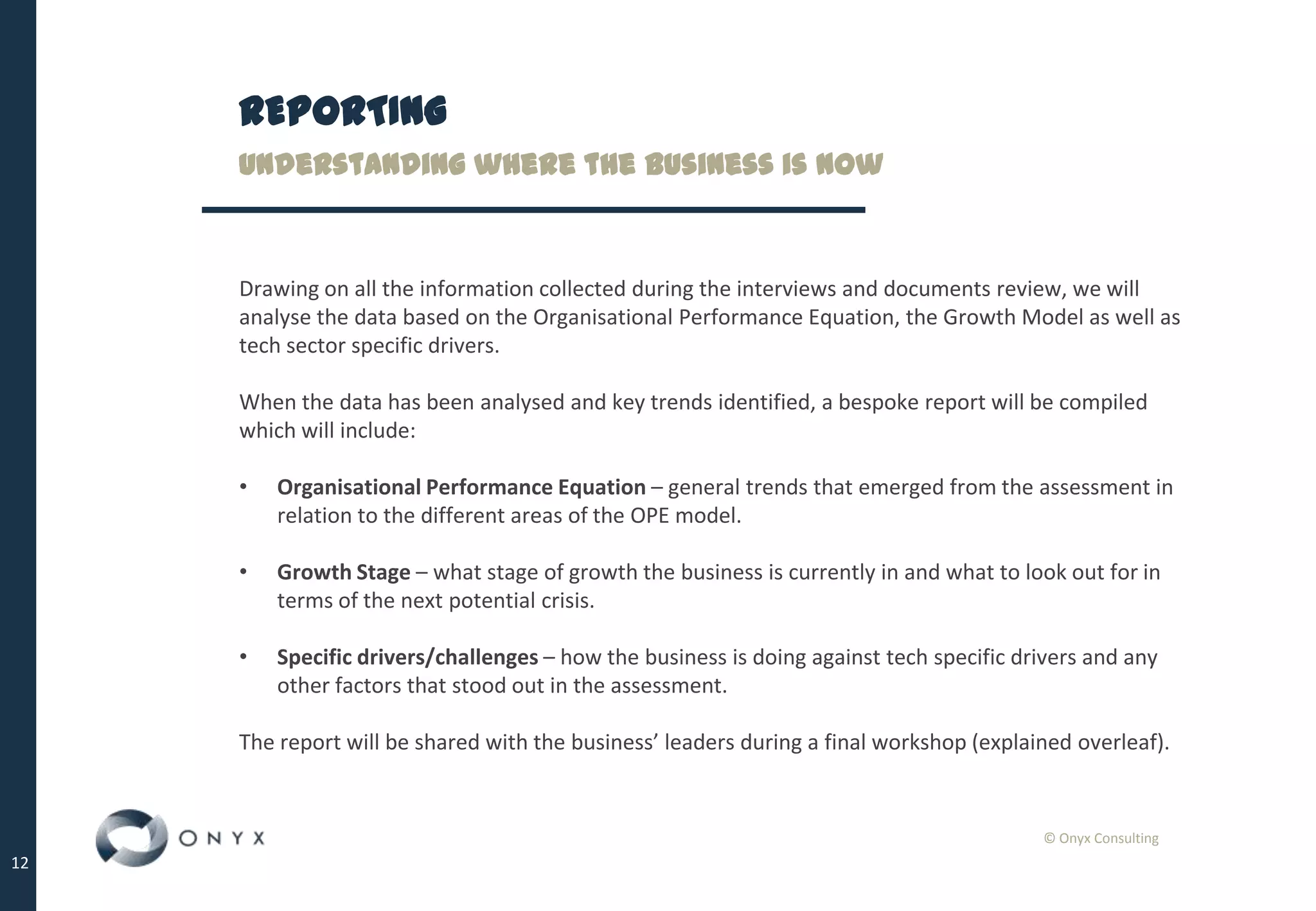 © Onyx Consulting
12
REPORTING
Understanding where the business is now
Drawing on all the information collected during the interviews and documents review, we will
analyse the data based on the Organisational Performance Equation, the Growth Model as well as
tech sector specific drivers.
When the data has been analysed and key trends identified, a bespoke report will be compiled
which will include:
• Organisational Performance Equation – general trends that emerged from the assessment in
relation to the different areas of the OPE model.
• Growth Stage – what stage of growth the business is currently in and what to look out for in
terms of the next potential crisis.
• Specific drivers/challenges – how the business is doing against tech specific drivers and any
other factors that stood out in the assessment.
The report will be shared with the business’ leaders during a final workshop (explained overleaf).
 