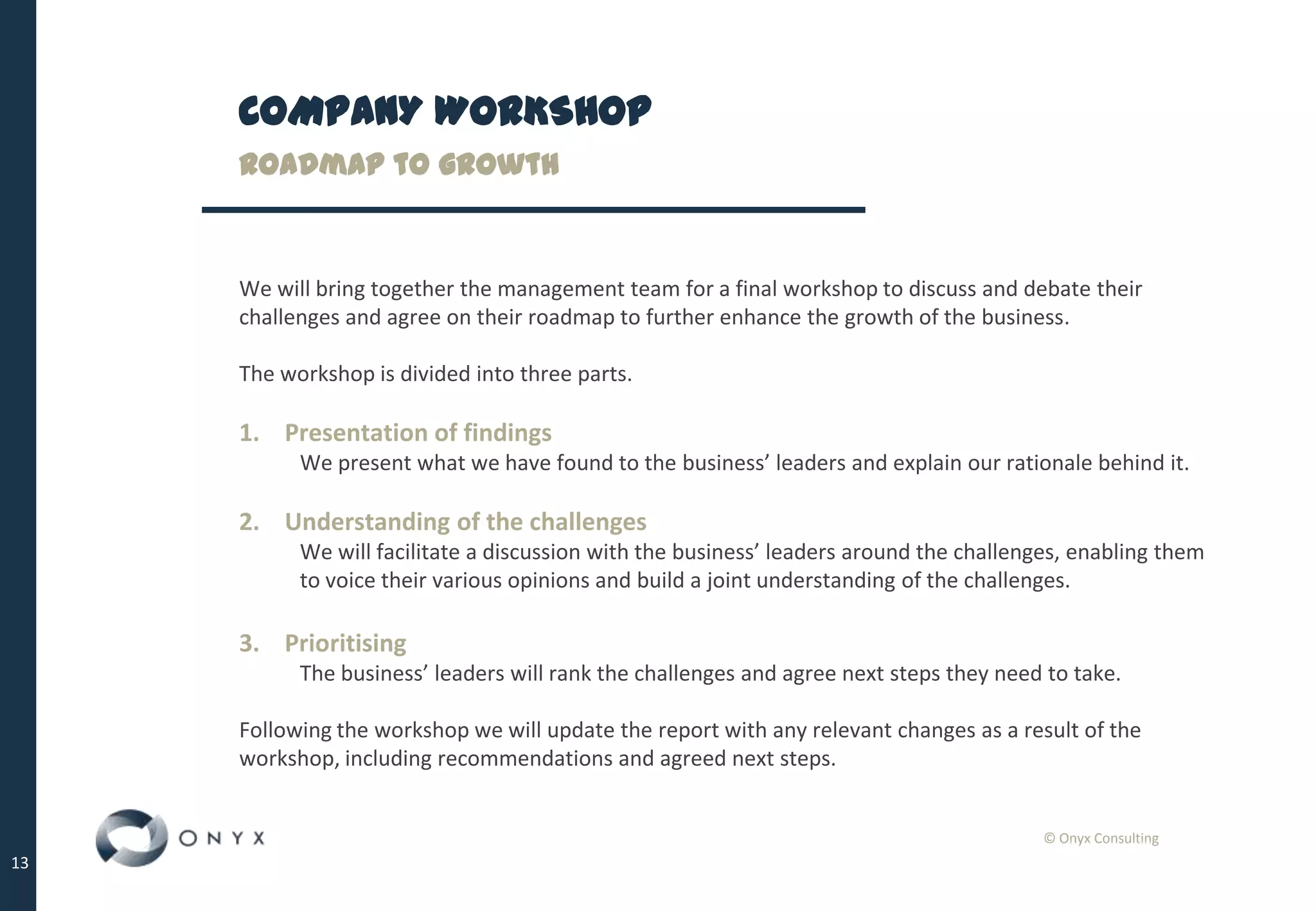 © Onyx Consulting
13
COMPANY WORKSHOP
Roadmap to growth
We will bring together the management team for a final workshop to discuss and debate their
challenges and agree on their roadmap to further enhance the growth of the business.
The workshop is divided into three parts.
1. Presentation of findings
We present what we have found to the business’ leaders and explain our rationale behind it.
2. Understanding of the challenges
We will facilitate a discussion with the business’ leaders around the challenges, enabling them
to voice their various opinions and build a joint understanding of the challenges.
3. Prioritising
The business’ leaders will rank the challenges and agree next steps they need to take.
Following the workshop we will update the report with any relevant changes as a result of the
workshop, including recommendations and agreed next steps.
 