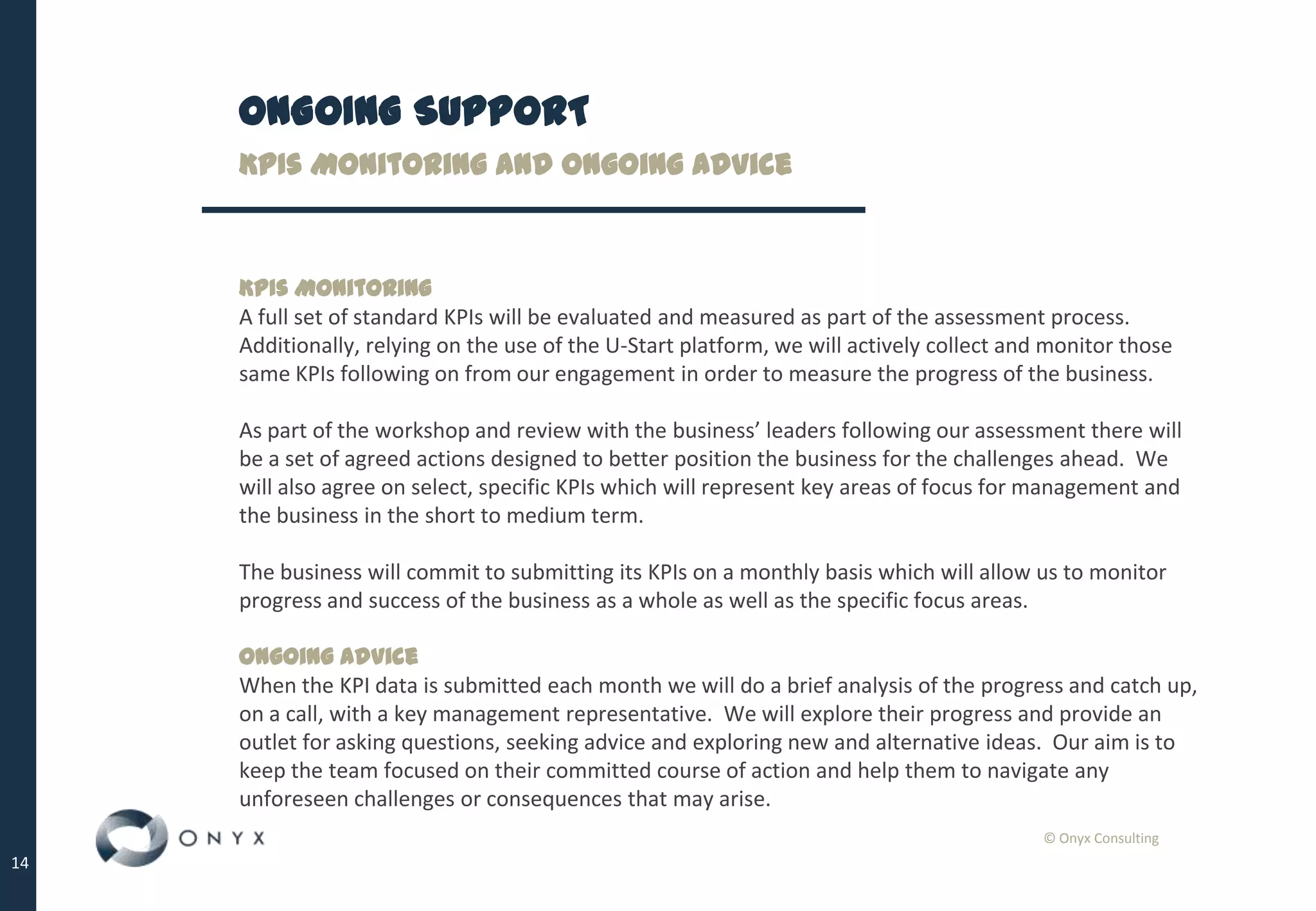 © Onyx Consulting
14
ONGOING SUPPORT
KPIs Monitoring and Ongoing Advice
KPIs Monitoring
A full set of standard KPIs will be evaluated and measured as part of the assessment process.
Additionally, relying on the use of the U-Start platform, we will actively collect and monitor those
same KPIs following on from our engagement in order to measure the progress of the business.
As part of the workshop and review with the business’ leaders following our assessment there will
be a set of agreed actions designed to better position the business for the challenges ahead. We
will also agree on select, specific KPIs which will represent key areas of focus for management and
the business in the short to medium term.
The business will commit to submitting its KPIs on a monthly basis which will allow us to monitor
progress and success of the business as a whole as well as the specific focus areas.
Ongoing Advice
When the KPI data is submitted each month we will do a brief analysis of the progress and catch up,
on a call, with a key management representative. We will explore their progress and provide an
outlet for asking questions, seeking advice and exploring new and alternative ideas. Our aim is to
keep the team focused on their committed course of action and help them to navigate any
unforeseen challenges or consequences that may arise.
 
