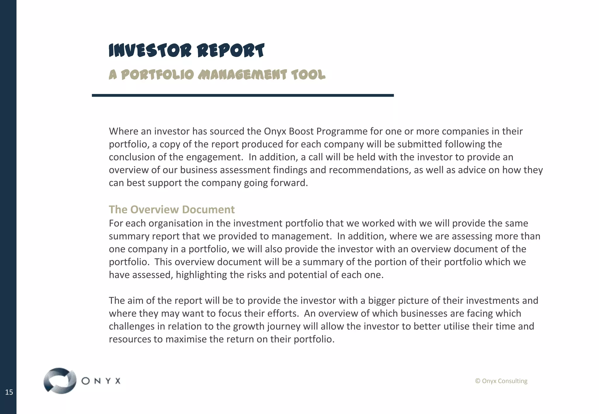 © Onyx Consulting
15
INVESTOR REPORT
A Portfolio Management Tool
Where an investor has sourced the Onyx Boost Programme for one or more companies in their
portfolio, a copy of the report produced for each company will be submitted following the
conclusion of the engagement. In addition, a call will be held with the investor to provide an
overview of our business assessment findings and recommendations, as well as advice on how they
can best support the company going forward.
The Overview Document
For each organisation in the investment portfolio that we worked with we will provide the same
summary report that we provided to management. In addition, where we are assessing more than
one company in a portfolio, we will also provide the investor with an overview document of the
portfolio. This overview document will be a summary of the portion of their portfolio which we
have assessed, highlighting the risks and potential of each one.
The aim of the report will be to provide the investor with a bigger picture of their investments and
where they may want to focus their efforts. An overview of which businesses are facing which
challenges in relation to the growth journey will allow the investor to better utilise their time and
resources to maximise the return on their portfolio.
 
