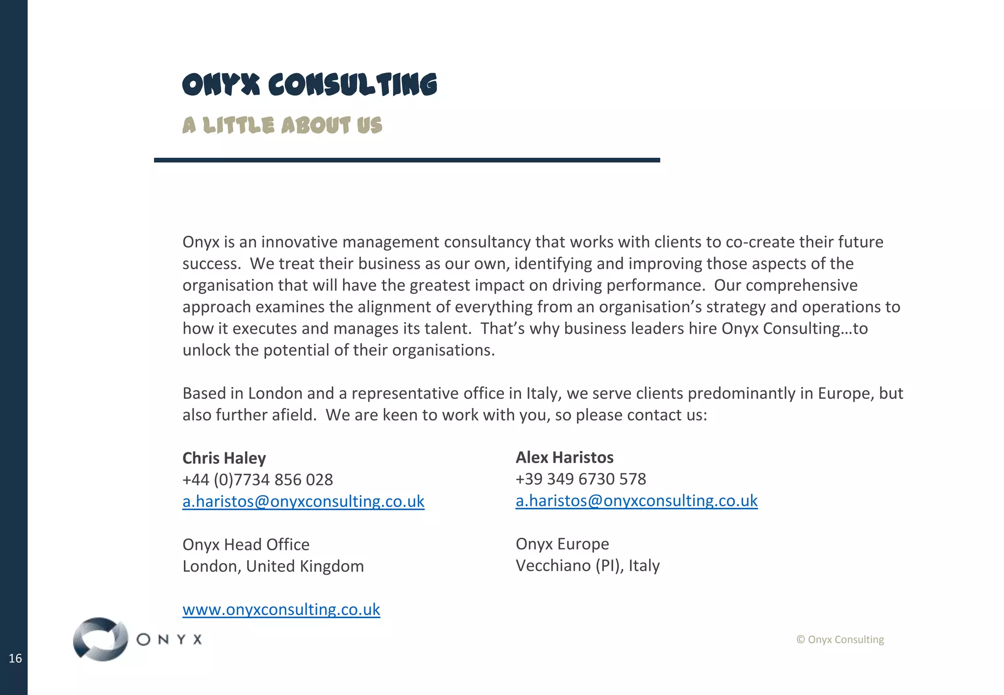 © Onyx Consulting
16
Onyx Consulting
Onyx is an innovative management consultancy that works with clients to co-create their future
success. We treat their business as our own, identifying and improving those aspects of the
organisation that will have the greatest impact on driving performance. Our comprehensive
approach examines the alignment of everything from an organisation’s strategy and operations to
how it executes and manages its talent. That’s why business leaders hire Onyx Consulting…to
unlock the potential of their organisations.
Based in London and a representative office in Italy, we serve clients predominantly in Europe, but
also further afield. We are keen to work with you, so please contact us:
Chris Haley
+44 (0)7734 856 028
a.haristos@onyxconsulting.co.uk
Onyx Head Office
London, United Kingdom
www.onyxconsulting.co.uk
A little about us
Alex Haristos
+39 349 6730 578
a.haristos@onyxconsulting.co.uk
Onyx Europe
Vecchiano (PI), Italy
 