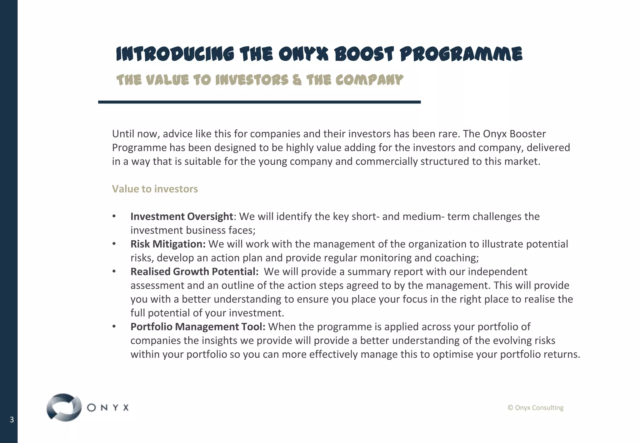 © Onyx Consulting
3
Introducing the Onyx Boost Programme
Until now, advice like this for companies and their investors has been rare. The Onyx Booster
Programme has been designed to be highly value adding for the investors and company, delivered
in a way that is suitable for the young company and commercially structured to this market.
Value to investors
• Investment Oversight: We will identify the key short- and medium- term challenges the
investment business faces;
• Risk Mitigation: We will work with the management of the organization to illustrate potential
risks, develop an action plan and provide regular monitoring and coaching;
• Realised Growth Potential: We will provide a summary report with our independent
assessment and an outline of the action steps agreed to by the management. This will provide
you with a better understanding to ensure you place your focus in the right place to realise the
full potential of your investment.
• Portfolio Management Tool: When the programme is applied across your portfolio of
companies the insights we provide will provide a better understanding of the evolving risks
within your portfolio so you can more effectively manage this to optimise your portfolio returns.
The value to investors & the company
 