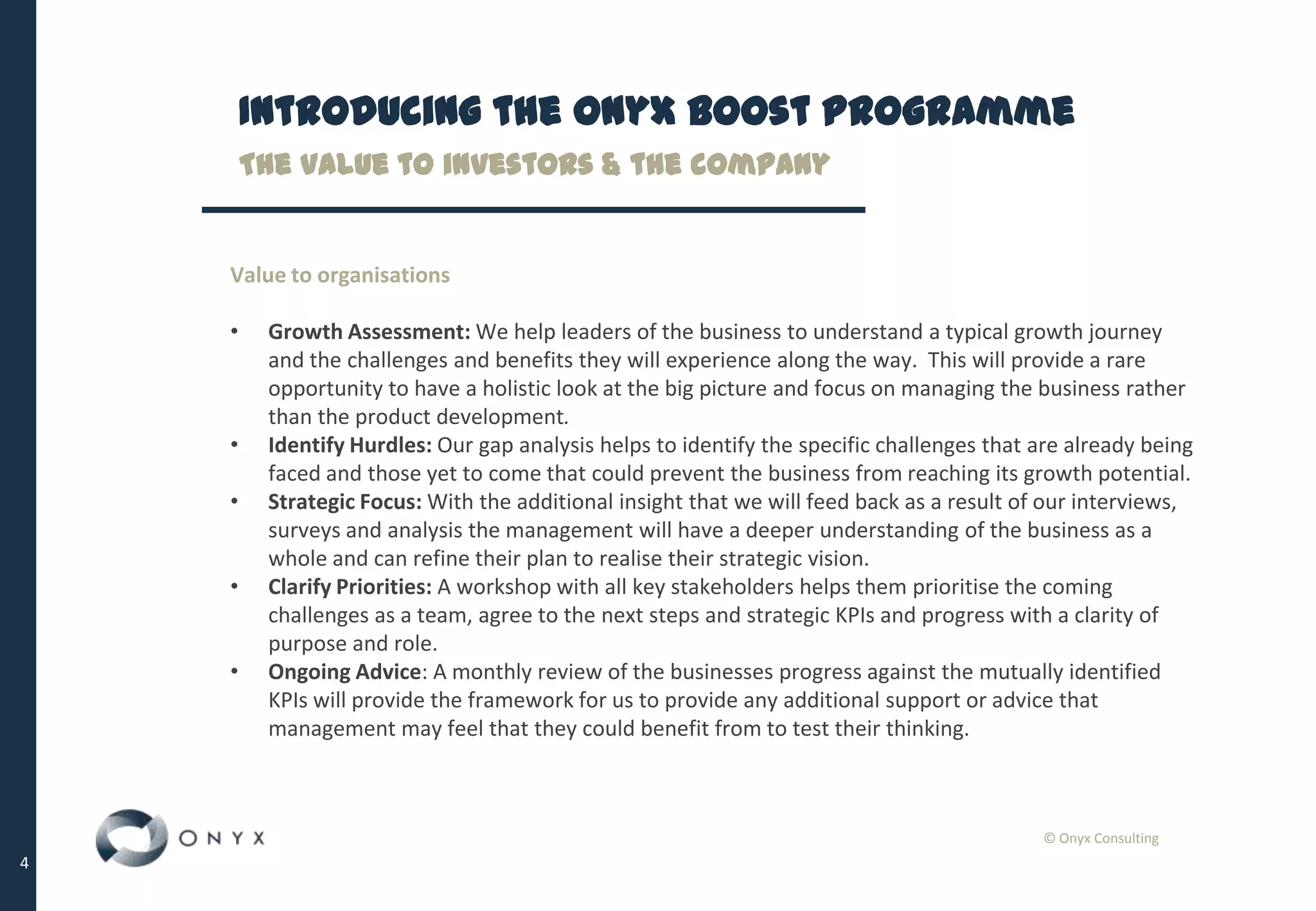 © Onyx Consulting
4
Introducing the Onyx Boost Programme
Value to organisations
• Growth Assessment: We help leaders of the business to understand a typical growth journey
and the challenges and benefits they will experience along the way. This will provide a rare
opportunity to have a holistic look at the big picture and focus on managing the business rather
than the product development.
• Identify Hurdles: Our gap analysis helps to identify the specific challenges that are already being
faced and those yet to come that could prevent the business from reaching its growth potential.
• Strategic Focus: With the additional insight that we will feed back as a result of our interviews,
surveys and analysis the management will have a deeper understanding of the business as a
whole and can refine their plan to realise their strategic vision.
• Clarify Priorities: A workshop with all key stakeholders helps them prioritise the coming
challenges as a team, agree to the next steps and strategic KPIs and progress with a clarity of
purpose and role.
• Ongoing Advice: A monthly review of the businesses progress against the mutually identified
KPIs will provide the framework for us to provide any additional support or advice that
management may feel that they could benefit from to test their thinking.
The value to investors & the company
 