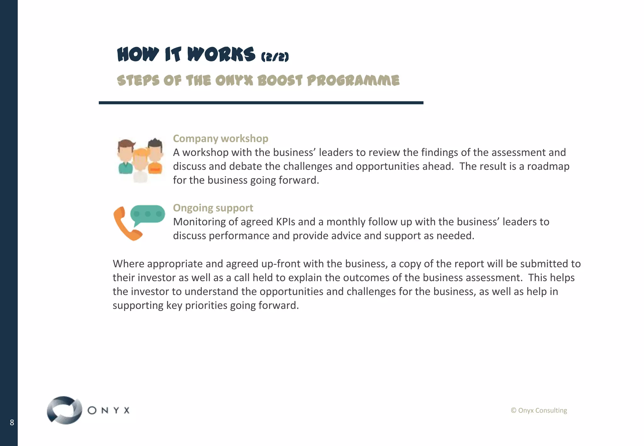 © Onyx Consulting
8
HOW IT WORKS (2/2)
Steps of the Onyx Boost Programme
Company workshop
A workshop with the business’ leaders to review the findings of the assessment and
discuss and debate the challenges and opportunities ahead. The result is a roadmap
for the business going forward.
Ongoing support
Monitoring of agreed KPIs and a monthly follow up with the business’ leaders to
discuss performance and provide advice and support as needed.
Where appropriate and agreed up-front with the business, a copy of the report will be submitted to
their investor as well as a call held to explain the outcomes of the business assessment. This helps
the investor to understand the opportunities and challenges for the business, as well as help in
supporting key priorities going forward.
 