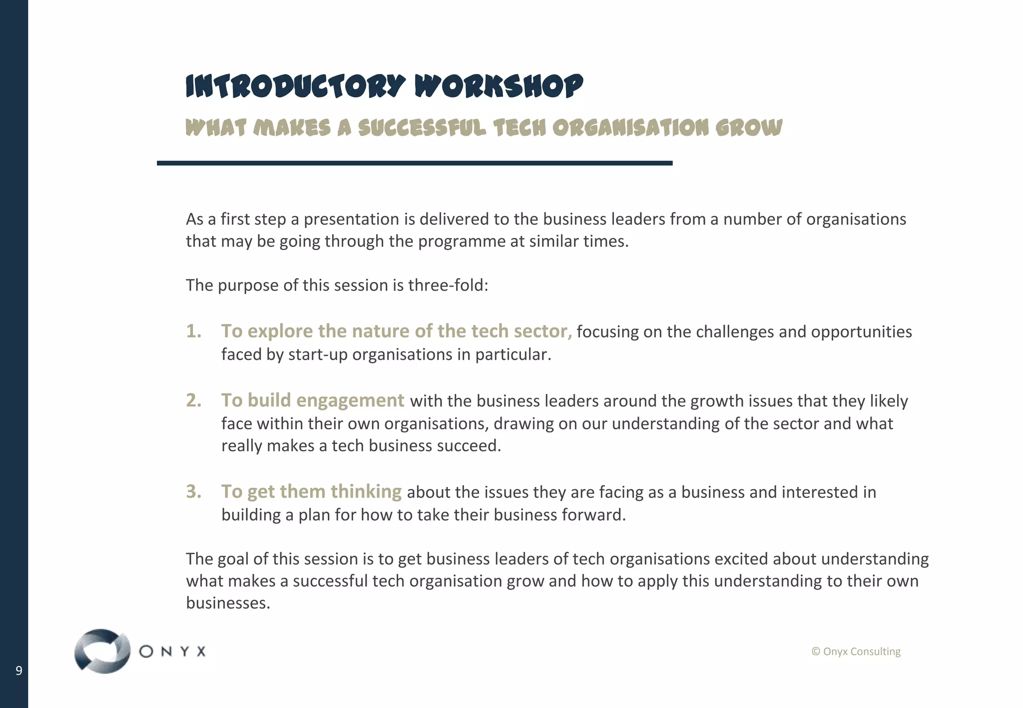 © Onyx Consulting
9
INTRODUCTORY WORKSHOP
What makes a successful tech organisation grow
As a first step a presentation is delivered to the business leaders from a number of organisations
that may be going through the programme at similar times.
The purpose of this session is three-fold:
1. To explore the nature of the tech sector, focusing on the challenges and opportunities
faced by start-up organisations in particular.
2. To build engagement with the business leaders around the growth issues that they likely
face within their own organisations, drawing on our understanding of the sector and what
really makes a tech business succeed.
3. To get them thinking about the issues they are facing as a business and interested in
building a plan for how to take their business forward.
The goal of this session is to get business leaders of tech organisations excited about understanding
what makes a successful tech organisation grow and how to apply this understanding to their own
businesses.
 