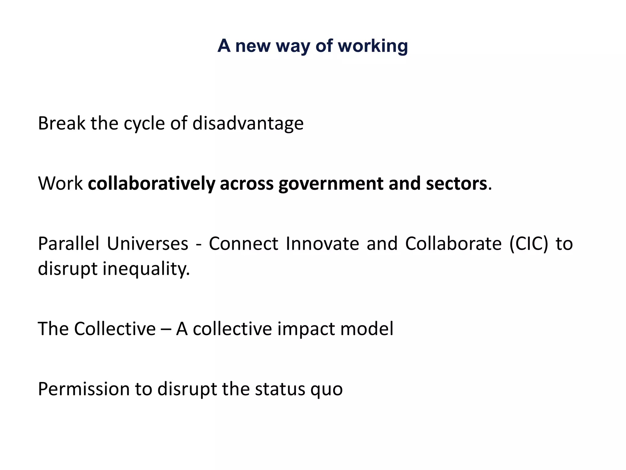 A new way of working
Break the cycle of disadvantage
Work collaboratively across government and sectors.
Parallel Universes - Connect Innovate and Collaborate (CIC) to
disrupt inequality.
The Collective – A collective impact model
Permission to disrupt the status quo