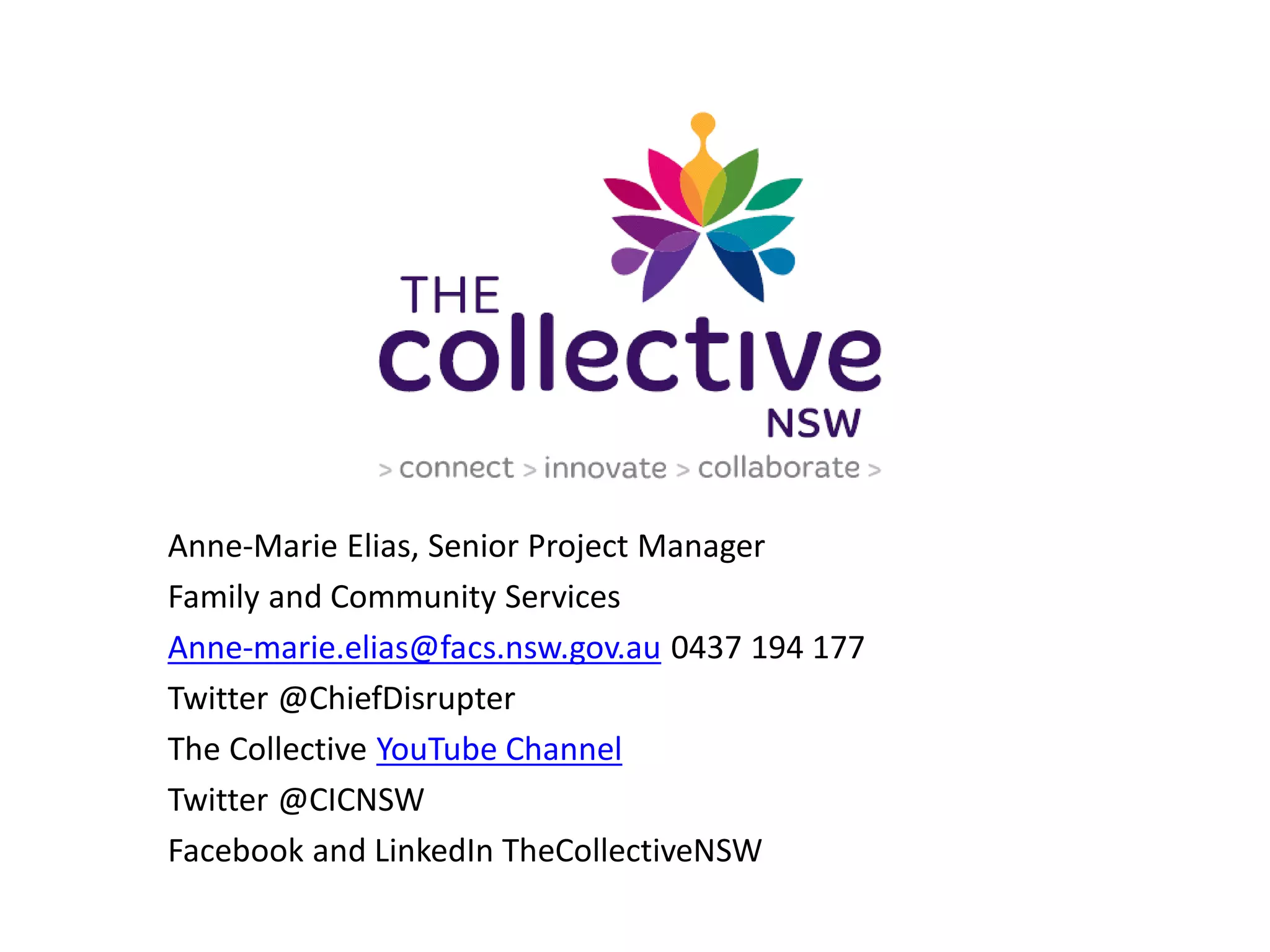 Anne-Marie Elias, Senior Project Manager
Family and Community Services
Anne-marie.elias@facs.nsw.gov.au 0437 194 177
Twitter @ChiefDisrupter
The Collective YouTube Channel
Twitter @CICNSW
Facebook and LinkedIn TheCollectiveNSW
