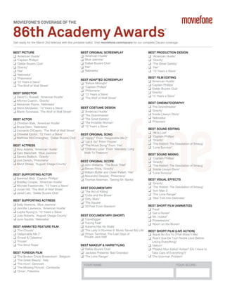 MOVIEFONE’S COVERAGE OF THE

86th Academy Awards

®

Get ready for the March 2nd telecast with this printable ballot. Visit moviefone.com/oscars for our complete Oscars coverage.
BEST PICTURE
‘American Hustle’
‘Captain Phillips’
‘Dallas Buyers Club’
‘Gravity’
‘Her’
‘Nebraska’
‘Philomena’
‘12 Years a Slave’
‘The Wolf of Wall Street’
BEST DIRECTOR
David O. Russell, ‘American Hustle’
Alfonso Cuarón, ‘Gravity’
Alexander Payne, ‘Nebraska’
Steve McQueen, ‘12 Years a Slave’
Martin Scorsese, ‘The Wolf of Wall Street’
BEST ACTOR
Christian Bale, ‘American Hustle’
Bruce Dern, ‘Nebraska’
Leonardo DiCaprio, ‘The Wolf of Wall Street’
Chiwetel Ejiofor, ‘12 Years a Slave’
Matthew McConaughey, ‘Dallas Buyers Club’
BEST ACTRESS
Amy Adams, ‘American Hustle’
Cate Blanchett, ‘Blue Jasmine’
Sandra Bullock, ‘Gravity’
Judi Dench, ‘Philomena’
Meryl Streep, ‘August: Osage County’
BEST SUPPORTING ACTOR
Barkhad Abdi, ‘Captain Phillips’
Bradley Cooper, ‘American Hustle’
Michael Fassbender, ‘12 Years a Slave’
Jonah Hill, ‘The Wolf of Wall Street’
Jared Leto, ‘Dallas Buyers Club’
BEST SUPPORTING ACTRESS
Sally Hawkins, ‘Blue Jasmine’
Jennifer Lawrence, ‘American Hustle’
Lupita Nyong'o, ‘12 Years a Slave’
Julia Roberts, ‘August: Osage County’
June Squibb, ‘Nebraska’
BEST ANIMATED FEATURE FILM
‘The Croods’
‘Despicable Me 2’
‘Ernest & Celestine’
‘Frozen’
‘The Wind Rises’
BEST FOREIGN FILM
‘The Broken Circle Breakdown’, Belgium
‘The Great Beauty’, Italy
‘The Hunt’, Denmark
‘The Missing Picture’, Cambodia
‘Omar’, Palestine

BEST ORIGINAL SCREENPLAY
‘American Hustle’
‘Blue Jasmine’
‘Dallas Buyers Club’
‘Her’
‘Nebraska’
BEST ADAPTED SCREENPLAY
‘Before Midnight’
‘Captain Phillips’
‘Philomena’
‘12 Years a Slave’
‘The Wolf of Wall Street’
BEST COSTUME DESIGN
‘American Hustle’
‘The Grandmaster’
‘The Great Gatsby’
‘The Invisible Woman’
‘12 Years a Slave’
BEST ORIGINAL SONG
"Happy" From ‘Despicable Me 2’
"Let It Go" From ‘Frozen’
"The Moon Song" From ‘Her’
"Ordinary Love" From ‘Mandela: Long
Walk To Freedom’
BEST ORIGINAL SCORE
John Williams, ‘The Book Thief’
Steven Price, ‘Gravity’
William Butler and Owen Pallett, ‘Her’
Alexandre Desplat, ‘Philomena’
Thomas Newman, ‘Saving Mr. Banks’
BEST DOCUMENTARY
‘The Act of Killing’
‘Cutie and the Boxer’
‘Dirty Wars’
‘The Square’
‘20 Feet From Stardom’
BEST DOCUMENTARY (SHORT)
‘CaveDigger’
‘Facing Fear’
‘Karama Has No Walls’
‘The Lady in Number 6: Music Saved My Life’
‘Prison Terminal: The Last Days of
Private Jack Hall’
BEST MAKEUP & HAIRSTYLING
‘Dallas Buyers Club’
‘Jackass Presents: Bad Grandpa’
‘The Lone Ranger’
YOUR NAME:

BEST PRODUCTION DESIGN
‘American Hustle’
‘Gravity’
‘The Great Gatsby’
‘Her’
‘12 Years a Slave’
BEST FILM EDITING
‘American Hustle’
‘Captain Phillips’
‘Dallas Buyers Club’
‘Gravity’
‘12 Years a Slave’
BEST CINEMATOGRAPHY
‘The Grandmaster’
‘Gravity’
‘Inside Llewyn Davis’
‘Nebraska’
‘Prisoners’
BEST SOUND EDITING
‘All Is Lost’
‘Captain Phillips’
‘Gravity’
‘The Hobbit: The Desolation of Smaug’
‘Lone Survivor’
BEST SOUND MIXING
‘Captain Phillips’
‘Gravity’
‘The Hobbit: The Desolation of Smaug’
‘Inside Llewyn Davis’
‘Lone Survivor’
BEST VISUAL EFFECTS
‘Gravity’
‘The Hobbit: The Desolation of Smaug’
‘Iron Man 3’
‘The Lone Ranger’
‘Star Trek Into Darkness’
BEST SHORT FILM (ANIMATED)
‘Feral’
‘Get a Horse!’
‘Mr. Hublot’
‘Possessions’
‘Room on the Broom’
BEST SHORT FILM (LIVE ACTION)
‘Aquel No Era Yo (That Wasn't Me)’
‘Avant Que De Tout Perdre (Just Before
Losing Everything)’
‘Helium’
‘Pitääkö Mun Kaikki Hoitaa? (Do I Have to
Take Care of Everything?)’
‘The Voorman Problem’
YOUR SCORE:

 