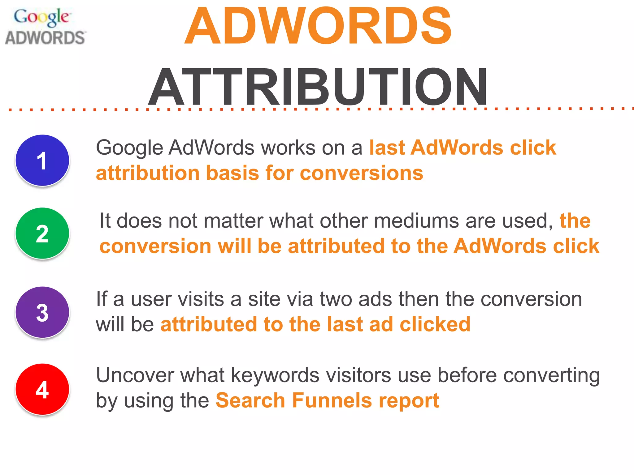 ADWORDS
ATTRIBUTION
1

Google AdWords works on a last AdWords click
attribution basis for conversions

2

It does not matter what other mediums are used, the
conversion will be attributed to the AdWords click

3

If a user visits a site via two ads then the conversion
will be attributed to the last ad clicked

4

Uncover what keywords visitors use before converting
by using the Search Funnels report

 