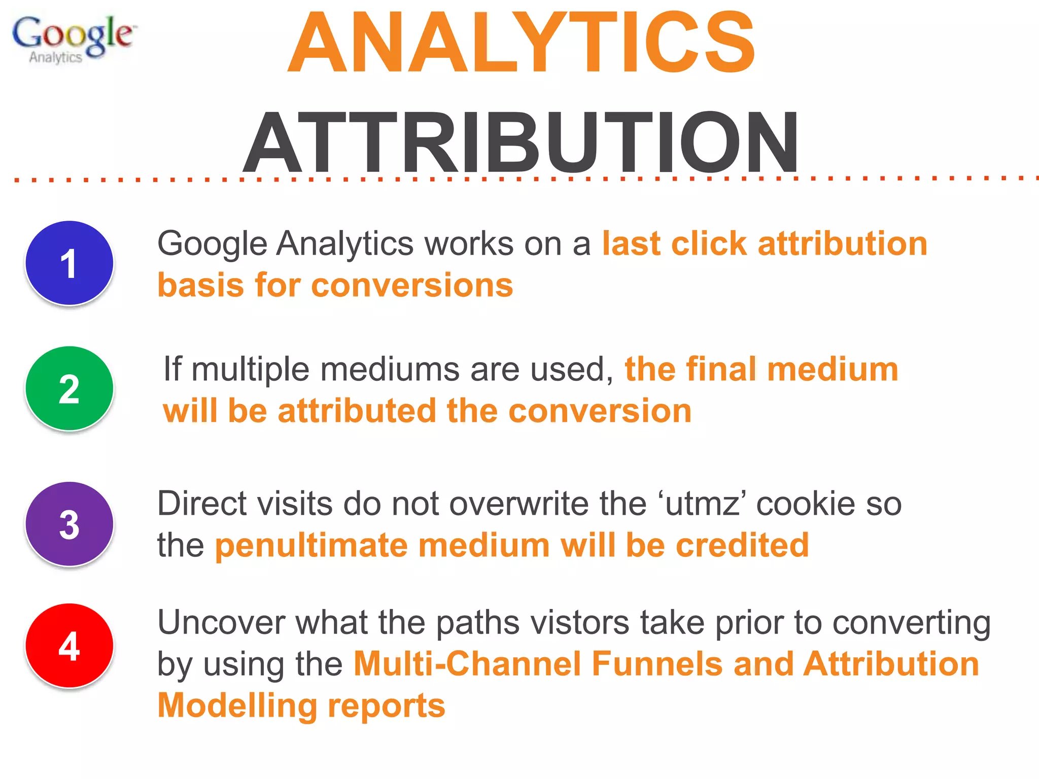 ANALYTICS
ATTRIBUTION
1

Google Analytics works on a last click attribution
basis for conversions

2

If multiple mediums are used, the final medium
will be attributed the conversion

3

Direct visits do not overwrite the ‘utmz’ cookie so
the penultimate medium will be credited

4

Uncover what the paths vistors take prior to converting
by using the Multi-Channel Funnels and Attribution
Modelling reports

 