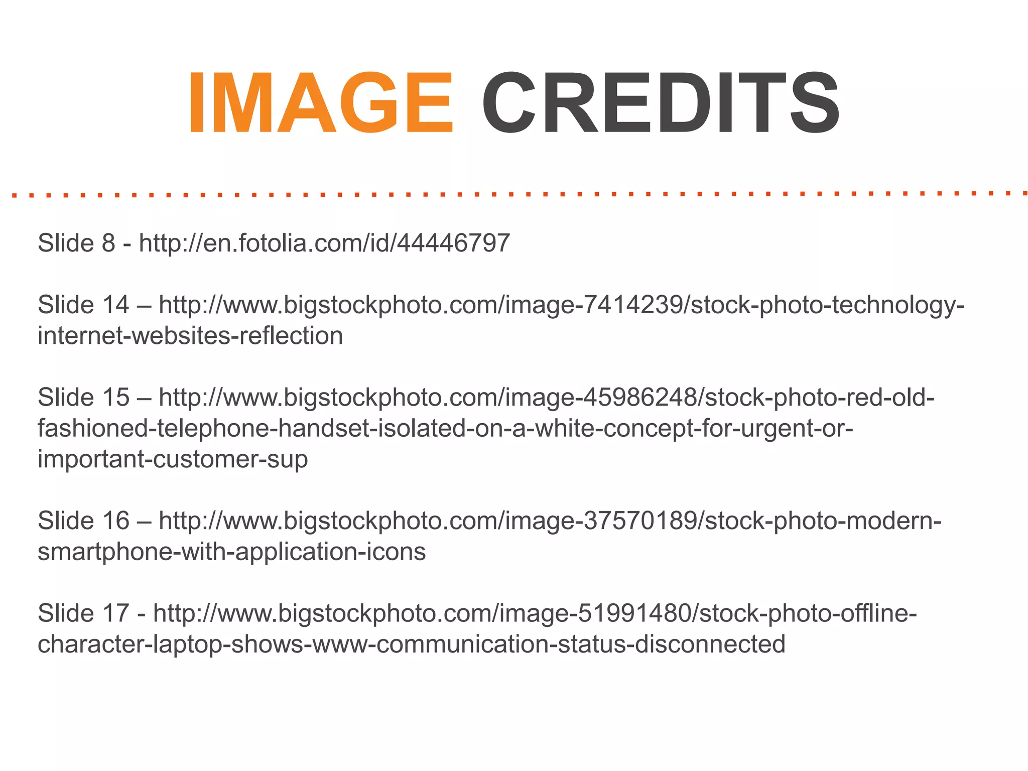 IMAGE CREDITS
Slide 8 - http://en.fotolia.com/id/44446797
Slide 14 – http://www.bigstockphoto.com/image-7414239/stock-photo-technologyinternet-websites-reflection
Slide 15 – http://www.bigstockphoto.com/image-45986248/stock-photo-red-oldfashioned-telephone-handset-isolated-on-a-white-concept-for-urgent-orimportant-customer-sup
Slide 16 – http://www.bigstockphoto.com/image-37570189/stock-photo-modernsmartphone-with-application-icons
Slide 17 - http://www.bigstockphoto.com/image-51991480/stock-photo-offlinecharacter-laptop-shows-www-communication-status-disconnected

 