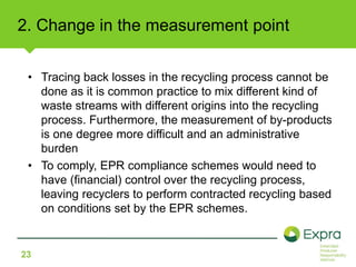 2. Change in the measurement point 
• Tracing back losses in the recycling process cannot be 
23 
done as it is common practice to mix different kind of 
waste streams with different origins into the recycling 
process. Furthermore, the measurement of by-products 
is one degree more difficult and an administrative 
burden 
• To comply, EPR compliance schemes would need to 
have (financial) control over the recycling process, 
leaving recyclers to perform contracted recycling based 
on conditions set by the EPR schemes. 
 