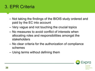3. EPR Criteria 
25 
– Not taking the findings of the BIOIS study ordered and 
paid by the EC into account 
– Very vague and not touching the crucial topics 
– No measures to avoid conflict of interests when 
allocating roles and responsibilities amongst the 
stakeholders 
– No clear criteria for the authorization of compliance 
schemes 
– Using terms without defining them 
 