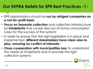 Our EXPRA Beliefs for EPR Best Practices -1- 
• EPR organisations should be run by obliged companies on 
a not-for-profit basis 
• Focus on Separate collection and collection infrastructure 
for inhabitants that covers also out of home consumption 
is key for the success of the system! 
• In order to ensure that the right legislation is in place and 
implemented, different stakeholders have clear roles to 
play, ensuring no conflict of interests! 
• Close cooperation with municipalities key to understand 
the needs of inhabitants and to provide the right 
collection systems 
27 
 