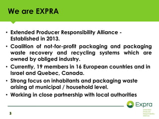 We are EXPRA 
• Extended Producer Responsibility Alliance - 
Established in 2013. 
• Coalition of not-for-profit packaging and packaging 
waste recovery and recycling systems which are 
owned by obliged industry. 
• Currently, 19 members in 16 European countries and in 
Israel and Quebec, Canada. 
• Strong focus on inhabitants and packaging waste 
arising at municipal / household level. 
• Working in close partnership with local authorities 
3 
 