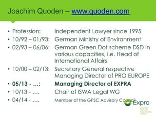 Joachim Quoden – www.quoden.com 
• Profession: Independent Lawyer since 1995 
• 10/92 – 01/93: German Ministry of Environment 
• 02/93 – 06/06: German Green Dot scheme DSD in 
various capacities, i.e. Head of 
International Affairs 
• 10/00 – 02/13: Secretary General respective 
Managing Director of PRO EUROPE 
• 05/13 - …: Managing Director of EXPRA 
• 10/13 - …. Chair of ISWA Legal WG 
• 04/14 - …. Member of the GPSC Advisory Council 
 