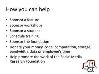 How you can help
• Sponsor a feature
• Sponsor workshops
• Sponsor a student
• Schedule training
• Sponsor the foundation
• Donate your money, code, computation, storage,
bandwidth, data or employee’s time
• Help promote the work of the Social Media
Research Foundation
 